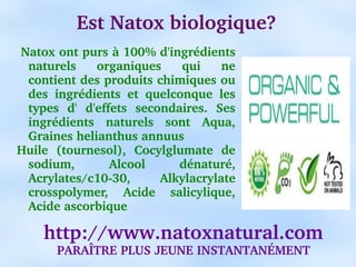 Est Natox biologique?
 Natox ont purs à 100% d'ingrédients 
  naturels  organiques  qui  ne 
  contient des produits chimiques ou 
  des  ingrédients  et  quelconque  les 
  types  d'  d'effets  secondaires.  Ses 
  ingrédients  naturels  sont  Aqua, 
  Graines helianthus annuus
Huile  (tournesol),  Cocylglumate  de 
  sodium,         Alcool      dénaturé, 
  Acrylates/c10­30,        Alkylacrylate 
  crosspolymer,  Acide  salicylique, 
  Acide ascorbique

    http://www.natoxnatural.com
       PARAÎTRE PLUS JEUNE INSTANTANÉMENT
 