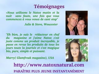 Témoignages
«Nous  utilisons  le  Natox  matin  et  la 
nuit    sans  faute,  une  fois  que  vous 
commencez à vous venez de cant stop"
                     Julie & Steve, Woucester


"Eh  bien,  je  suis  le    rédacteur  en  chef 
du    magazine  et  j'aime  Natox  c'est 
juste  comme  un  produit  incroyable,  je 
passe en revue les produits de tous les 
jours toute la journée et c'est magique 
bio, pure, simple et puissant.
                                               
Marry( Glamfreak magazine), USA

      http://www.natoxnatural.com
      PARAÎTRE PLUS JEUNE INSTANTANÉMENT
 