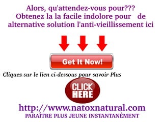 Alors, qu'attendez­vous pour???
     Obtenez la la facile indolore pour   de 
                          
  alternative solution l'anti­vieillissement ici
                                




Cliquez sur le lien ci­dessous pour savoir Plus




      http://www.natoxnatural.com
        PARAÎTRE PLUS JEUNE INSTANTANÉMENT
 