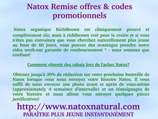 Natox Remise offres & codes 
                 promotionnels
     Natox  organique  RichiBrown  est  cliniquement  prouvé  et 
    complètement sûr, mais à richibrown voir pour le croire et si vous 
    n'êtes  pas  convaincu  que  vous  cherchez  naturellement  plus  jeune 
    au  bout  de  60  jours,  vous  pouvez  des  avantages  prendre  notre 
    rides  work­out  garantie  de  remboursement  *  ­  nous  sommes  que 
    confiant!

           Comment obtenir des rabais lors de l'achat Natox?

    Obtenez jusqu'à 30% de réduction sur votre prochaine bouteille de 
    Natox  lorsque  vous  nous  envoyez  votre  histoire  Natox.  Il  vous 
    suffit  de  nous  envoyer  une  photo  avant  et  après  de  vous­même 
    (approxiamately  4  semaines  d'intervalle)  et  un  témoignages  de 
    votre  histoire  et  nous  allons  vous  envoyer  quelques  pièces 
    justificatives!

      http://www.natoxnatural.com
         PARAÎTRE PLUS JEUNE INSTANTANÉMENT
 