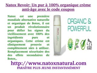 Natox Revoir: Un pur à 100% organique crème 
        anti­âge avec le code coupon
    Natox  est  une  première 
    mondiale alternative naturelle 
                                     
    et  organique  de  Botox,  il  est 
    un  produit  révolutionnaire 
    pour  défier  les  signes  du 
    vieillissement  avec  100%  des 
    ingrédients        purs         et 
    organiques.  Cette  crème  est 
    cliniquement  prouvée  et 
    complètement  sûrs  à  utiliser. 
    Remplacement  sécuritaire  des 
    des  effets  secondaires  de 
    Botox,. 
      http://www.natoxnatural.com
           PARAÎTRE PLUS JEUNE INSTANTANÉMENT
 