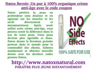 Natox Revoir: Un pur à 100% organique crème 
        anti­âge avec le code coupon
 Natox  pénètre  la  peau  en 
 profondeur  sans  douleur  et  en 
 agissant  sur  les  muscles  et  les 
 nerfs          directement          et 
 instantanément.  Après  avoir 
 utilisé  cette  crème  anti­âge,  vous 
 pouvez sentir la déférence dans le 
 ton  de  votre  peau.  Votre  peau 
 devient  plus  agréable  et  doux. 
 Natox  donne  la  livraison  gratuite 
 partout  dans  le  monde  pour  la 
 commodité  des  clients.  Achetez 
 maintenant  et  obtenez  nouvelle 
 donne  avec  les  derniers  codes 
 promos Natox.

    http://www.natoxnatural.com
       PARAÎTRE PLUS JEUNE INSTANTANÉMENT
 