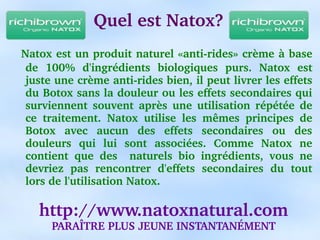Quel est Natox?
  Natox est un produit naturel «anti­rides» crème à base 
 de  100%  d'ingrédients  biologiques  purs.  Natox  est 
 juste une crème anti­rides bien, il peut livrer les effets 
 du Botox sans la douleur ou les effets secondaires qui 
 surviennent  souvent  après  une  utilisation  répétée  de 
 ce  traitement.  Natox  utilise  les  mêmes  principes  de 
 Botox  avec  aucun  des  effets  secondaires  ou  des 
 douleurs  qui  lui  sont  associées.  Comme  Natox  ne 
 contient  que  des    naturels  bio  ingrédients,  vous  ne 
 devriez  pas  rencontrer  d'effets  secondaires  du  tout 
 lors de l'utilisation Natox.

    http://www.natoxnatural.com
      PARAÎTRE PLUS JEUNE INSTANTANÉMENT
 