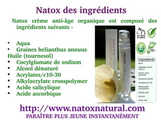  Natox des ingrédients
  Natox  crème  anti­âge  organique  est  composé  des 
   ingrédients suivants ­


   Aqua

   Graines helianthus annuus
Huile (tournesol)
  Cocylglumate de sodium
  Alcool dénaturé
  Acrylates/c10­30
  Alkylacrylate crosspolymer
  Acide salicylique
  Acide ascorbique

    http://www.natoxnatural.com
      PARAÎTRE PLUS JEUNE INSTANTANÉMENT
 