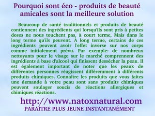 Pourquoi sont éco ­ produits de beauté 
   amicales sont la meilleure solution
      Beaucoup  de  santé  traditionnels  et  produits  de  beauté 
contiennent des ingrédients qui lorsqu'ils sont pris à petites 
doses  ne  nous  touchent  pas,  à  court  terme,  Mais  dans  le 
long  terme  qu'ils  peuvent.  À  long  terme,  certains  de  ces 
ingrédients  peuvent  avoir  l'effet  inverse  sur  nos  corps 
comme  initialement  prévu.  Par  exemple:  de  nombreux 
nettoyants  pour  le  visage  sur  le  marché  comprennent  des 
ingrédients à base d'alcool qui finissent dessécher la peau. Il 
est  également  important  de  noter  que  les  peaux  de 
différentes  personnes  réagissent  différemment  à  différents 
produits  chimiques.  Connaître  les  produits  que  vous  faites 
une  demande  à  votre  peau  sont  sans  produits  chimiques 
peuvent  soulager  soucis  de  réactions  allergiques  et 
chimiques réactions.

    http://www.natoxnatural.com
      PARAÎTRE PLUS JEUNE INSTANTANÉMENT
 
