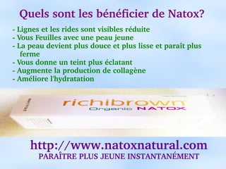 Quels sont les bénéficier de Natox?
­ Lignes et les rides sont visibles réduite
­ Vous Feuilles avec une peau jeune
­ La peau devient plus douce et plus lisse et paraît plus 
   ferme
­ Vous donne un teint plus éclatant
­ Augmente la production de collagène
­ Améliore l'hydratation




     http://www.natoxnatural.com
       PARAÎTRE PLUS JEUNE INSTANTANÉMENT
 