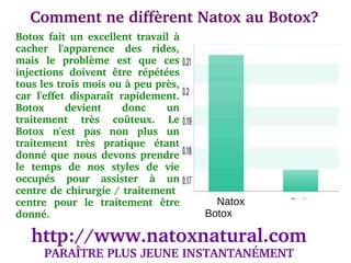 Comment ne diffèrent Natox au Botox?
Botox  fait  un  excellent  travail  à 
cacher  l'apparence  des  rides, 
mais  le  problème  est  que  ces 
injections  doivent  être  répétées 
tous les trois mois ou à peu près, 
car  l'effet  disparaît  rapidement. 
Botox       devient       donc    un 
traitement  très  coûteux.  Le 
Botox  n'est  pas  non  plus  un 
traitement  très  pratique  étant 
donné  que  nous  devons  prendre 
le  temps  de  nos  styles  de  vie 
occupés  pour  assister  à  un 
centre de chirurgie / traitement  
centre  pour  le  traitement  être          Natox
donné.                                    Botox

   http://www.natoxnatural.com
      PARAÎTRE PLUS JEUNE INSTANTANÉMENT
 