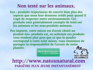 Non testé sur les animaux.
Eco ­ produits respectueux de couvrir bien plus des 
  aspects que nous leur donnons crédit pour quand il 
  s'agit de respecter notre environnement. Ces 
  produits sont généralement exempts de tests sur 
  les animaux et les sous­produits animaux.
Peu importe, votre raison est d'avoir choisi un 
  produit éco­ produits est, en achetant ces produits 
  vous rendent plus gros que ce que la poudre 
  correspond à votre teint mieux, vous choisissez de 
  partager la responsabilité de l'avenir de notre 
  planète.



  http://www.natoxnatural.com
   PARAÎTRE PLUS JEUNE INSTANTANÉMENT
 