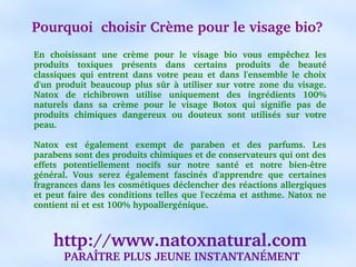 Pourquoi  choisir Crème pour le visage bio?
En  choisissant  une  crème  pour  le  visage  bio  vous  empêchez  les 
produits  toxiques  présents  dans  certains  produits  de  beauté 
classiques  qui  entrent  dans  votre  peau  et  dans  l'ensemble  le  choix 
d'un  produit  beaucoup  plus  sûr  à  utiliser  sur  votre  zone  du  visage. 
Natox  de  richibrown  utilise  uniquement  des  ingrédients  100% 
naturels  dans  sa  crème  pour  le  visage  Botox  qui  signifie  pas  de 
produits  chimiques  dangereux  ou  douteux  sont  utilisés  sur  votre 
peau.

Natox  est  également  exempt  de  paraben  et  des  parfums.  Les 
parabens sont des produits chimiques et de conservateurs qui ont des 
effets  potentiellement  nocifs  sur  notre  santé  et  notre  bien­être 
général.  Vous  serez  également  fascinés  d'apprendre  que  certaines 
fragrances dans les cosmétiques déclencher des réactions allergiques 
et  peut  faire  des  conditions  telles  que  l'eczéma  et  asthme.  Natox  ne 
contient ni et est 100% hypoallergénique.



     http://www.natoxnatural.com
        PARAÎTRE PLUS JEUNE INSTANTANÉMENT
 