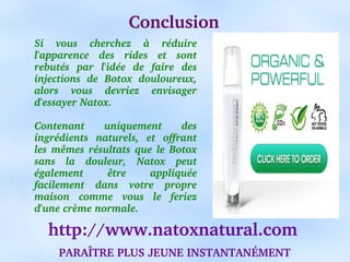Conclusion
Si  vous  cherchez  à  réduire 
l'apparence  des  rides  et  sont 
rebutés  par  l'idée  de  faire  des 
injections  de  Botox  douloureux, 
alors  vous  devriez  envisager 
d'essayer Natox.

Contenant      uniquement         des 
ingrédients  naturels,  et  offrant 
les  mêmes  résultats  que  le  Botox 
sans  la  douleur,  Natox  peut 
également       être      appliquée 
facilement  dans  votre  propre 
maison  comme  vous  le  feriez 
d'une crème normale.

   http://www.natoxnatural.com
     PARAÎTRE PLUS JEUNE INSTANTANÉMENT
 