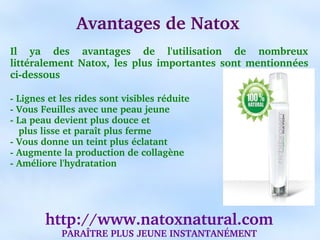 Avantages de Natox
Il  ya  des  avantages  de  l'utilisation  de  nombreux 
littéralement  Natox,  les  plus  importantes  sont  mentionnées 
ci­dessous 

­ Lignes et les rides sont visibles réduite
­ Vous Feuilles avec une peau jeune
­ La peau devient plus douce et
   plus lisse et paraît plus ferme
­ Vous donne un teint plus éclatant
­ Augmente la production de collagène
­ Améliore l'hydratation




        http://www.natoxnatural.com
            PARAÎTRE PLUS JEUNE INSTANTANÉMENT
 