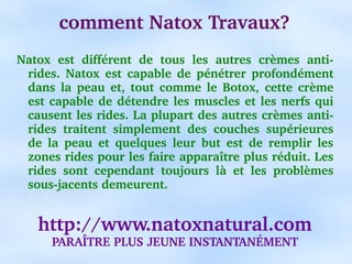 comment Natox Travaux?
Natox  est  différent  de  tous  les  autres  crèmes  anti­
 rides.  Natox  est  capable  de  pénétrer  profondément 
 dans  la  peau  et,  tout  comme  le  Botox,  cette  crème 
 est capable  de  détendre  les  muscles et  les  nerfs  qui 
 causent les rides. La plupart des autres crèmes anti­
 rides  traitent  simplement  des  couches  supérieures 
 de  la  peau  et  quelques  leur  but  est  de  remplir  les 
 zones rides pour les faire apparaître plus réduit. Les 
 rides  sont  cependant  toujours  là  et  les  problèmes 
 sous­jacents demeurent.


    http://www.natoxnatural.com
      PARAÎTRE PLUS JEUNE INSTANTANÉMENT
 
