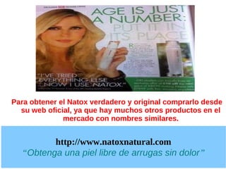 Para obtener el Natox verdadero y original comprarlo desde
  su web oficial, ya que hay muchos otros productos en el
              mercado con nombres similares.


         http://www.natoxnatural.com
  “Obtenga una piel libre de arrugas sin dolor”
 