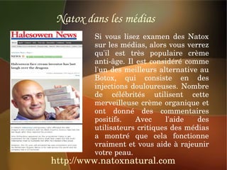 Natox dans les médias
         Si  vous  lisez  examen  des  Natox 
         sur les médias, alors vous verrez 
         qu'il  est  très  populaire  crème 
         anti­âge.  Il  est  considéré  comme 
         l'un des meilleurs alternative au 
         Botox,  qui  consiste  en  des 
         injections  douloureuses.  Nombre 
         de  célébrités  utilisent  cette 
         merveilleuse  crème  organique  et 
         ont  donné  des  commentaires 
         positifs.     Avec      l'aide    des 
         utilisateurs critiques des médias 
         a  montré  que  cela  fonctionne 
         vraiment et vous aide à rajeunir 
         votre peau.
http://www.natoxnatural.com
 
