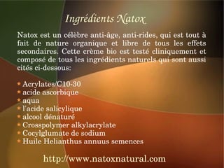 Ingrédients Natox
Natox est un célèbre anti­âge, anti­rides, qui est tout à 
fait  de  nature  organique  et  libre  de  tous  les  effets 
secondaires.  Cette  crème  bio  est  testé  cliniquement  et 
composé de tous les ingrédients naturels qui sont aussi 
cités ci­dessous:

  Acrylates/C10­30
  acide ascorbique
  aqua
  l'acide salicylique
  alcool dénaturé
  Crosspolymer alkylacrylate
  Cocylglumate de sodium
  Huile Helianthus annuus semences

        http://www.natoxnatural.com
 