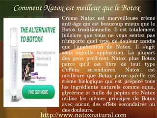 Comment Natox est meilleur que le Botox
               Crème  Natox  est  merveilleuse  crème 
               anti­âge qui est beaucoup mieux que le 
               Botox  traditionnelle.  Il  est  totalement 
               indolore  que  vous  ne  vous  sentez  pas 
               n'importe  quel  type  de  douleur  tandis 
               que  l'application  de  Natox.  Il  s'agit 
               sans  aiguille  application.  La  plupart 
               des  gens  préfèrent  Natox  plus  Botox 
               parce  qu'il  est  libre  de  tout  type 
               d'effets  secondaires.  Natox  est 
               meilleure  que  Botox  parce  qu'elle  est 
               crème  biologique  qui  est  préparé  tous 
               les  ingrédients  naturels  comme  aqua, 
               glycérine  et  huile  de  pépins  etc  Natox 
               utilise  les  mêmes  principes  de  Botox 
               avec  aucun  des  effets  secondaires  ou 
               des douleurs.
        http://www.natoxnatural.com
 