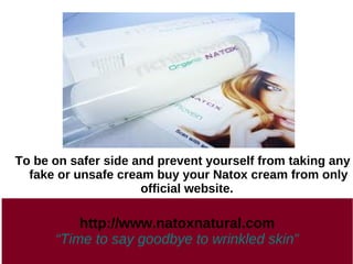 To be on safer side and prevent yourself from taking any
  fake or unsafe cream buy your Natox cream from only
                     official website.

          http://www.natoxnatural.com
      “Time to say goodbye to wrinkled skin”
 