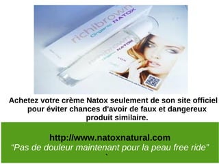 Achetez votre crème Natox seulement de son site officiel
    pour éviter chances d'avoir de faux et dangereux
                    produit similaire.

         http://www.natoxnatural.com
“Pas de douleur maintenant pour la peau free ride”
                         `
 