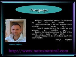 Témoignages

                        “For years I have always had dark circles around
                    my      eyes       and     also     defined
                         wrinkles at the side of my eyes and also on my
                    forehead.         I       started        using
                           Natox 6 weeks ago and the results are just
                    amazing.         My        wrinkles       have
                         become far less prominent and the dark circles
                    around      my      eyes     have     gone.     I
                         am very happy with the product and can highly
                    recommend it.”
                                                     Martyn,     Brighton

Martyn, Brighton



http://www.natoxnatural.com
 