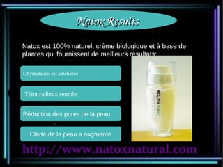 Natox Results 
Natox est 100% naturel, crème biologique et à base de
plantes qui fournissent de meilleurs résultats:

L'hydratation est améliorée



Teint radieux semble


Réduction des pores de la peau


   Clarté de la peau a augmenté

http://www.natoxnatural.com
 