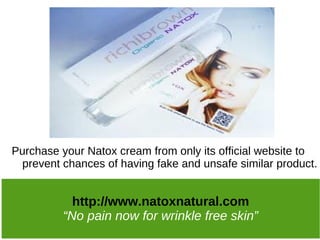 Purchase your Natox cream from only its official website to
 prevent chances of having fake and unsafe similar product.


           http://www.natoxnatural.com
         “No pain now for wrinkle free skin”
 