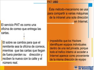 PAT:  USO Éste método-mecanismo se usa para compartir a varias máquinas de la intranet una sola dirección en Internet. El servicio PAT es como una oficina de correo que entrega las cartas.  El sobre se cambia para que el remitente sea la oficina de correos, mientras  que las cartas que llegan de fuera pierden su  dirección y reciben la nueva con la calle y el  número real. imposibilita que los Hackers identifiquen equipos individuales dentro de una red privada, porque todo el trafico interno al acceder a Internet aparece como proveniente de la misma dirección de equipo 