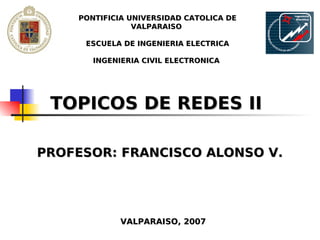 PONTIFICIA UNIVERSIDAD CATOLICA DE
                VALPARAISO

     ESCUELA DE INGENIERIA ELECTRICA

       INGENIERIA CIVIL ELECTRONICA




 TOPICOS DE REDES II

PROFESOR: FRANCISCO ALONSO V.




             VALPARAISO, 2007
 