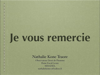 Nathalie Kone Traore!
Observateur Droit de l’homme !
Point Focal Genre !
MISAHEL!
nathaliekone05@yahoo.fr
Je vous remercie
 