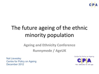 The future ageing of the ethnic
         minority population
               Ageing and Ethnicity Conference
                    Runnymede / AgeUK
Nat Lievesley
Centre for Policy on Ageing
December 2012
 