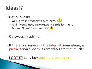 Get public IPs …Well, give me money to buy them. And I would need new Network cards for them.Are we PRIVATE anymore!?!?! Gateways! Inspiring!If there is a service in the internet somewhere, a public service, does it care who I am that much?!I GOT IT! Let’s buy one more computer!Ideas!?