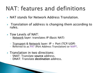 NAT stands for Network Address Translation. Translation of address is changing them according to rules.Tow Levels of NAT:Network layer: translates IP (Basic NAT)Transport & Network layer: IP + Port (TCP/UDP) Referred to as PAT (Port Address Translation) or NAPT.Translation in two directions:SNAT: Translate source address.DNAT: Translate destination address.NAT: features and definitions