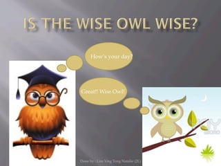 How’s your day?




Great!! Wise Owl!




Done by : Lim Ying Tong Natalie (2L)
 
