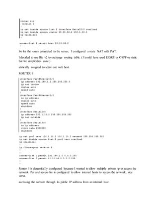 So for the router connected to the server, I configured a static NAT with PAT.
I decided to use Rip v2 to exchange routing table. ( I could have used EIGRP or OSPF or static
but for simplicities sake )
statically assigned to serve one web host.
ROUTER 1
Router 1 is dynamically configured because I wanted to allow multiple private ip to access the
network. Pat and access list is configured to allow internal hosts to access the network, vice
versa.
accessing the website through its public IP address from an internal host
 