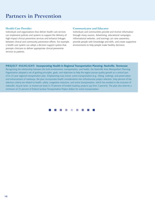 Partners in Prevention

Health Care Provider                                                     Communicator and Educator
Individuals and organizations that deliver health care services          Individuals and communities provide and receive information
can implement policies and systems to support the delivery of            through many sources. Advertising, educational campaigns,
high-impact clinical preventive services and enhance linkages            informational websites, and trainings can raise awareness,
between clinical and community prevention efforts. For example,          provide people with knowledge and skills, and create supportive
a health care system can adopt a decision support system that            environments to help people make healthy decisions.
prompts clinicians to deliver appropriate clinical preventive
services to patients.




PROJECT HIGHLIGHT: Incorporating Health in Regional Transportation Planning: Nashville, Tennessee
Recognizing the relationship between the built environment, transportation, and health, the Nashville Area Metropolitan Planning
Organization adopted a set of guiding principles, goals, and objectives to help the region pursue quality growth as a central part
of its 25-year regional transportation plan. Emphasizing mass transit, active transportation (e.g., biking, walking), and preservation
and enhancement of roadways, the plan incorporates health considerations into infrastructure project selection. Sixty percent of the
selection criteria are related to health, safety, congestion reduction, and active transportation, which has resulted in the inclusion of
sidewalks, bicycle lanes, or shared-use lanes in 70 percent of funded roadway projects (up from 2 percent). The plan also reserves a
minimum of 25 percent of Federal Surface Transportation Project dollars for active transportation.




                                                      




10
 