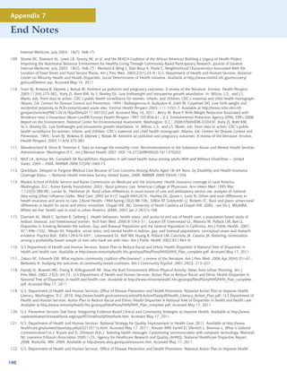 Appendix 7

End Notes

      Internal Medicine. July 2003; 18(7): 568–75.
109. Sloane DC, Diamant AL, Lewis LB, Yancey AK, et al, and the REACH Coalition of the African American Building a Legacy of Health Project,
     Improving the Nutritional Resource Environment for Healthy Living Through Community-Based Participatory Research, Journal of General
     Internal Medicine. July 2003; 18(7): 568–75.; Morland K,Wing S, Diez Roux A, Poole C. Neighborhood Characteristics Associated With the
     Location of Food Stores and Food Service Places, Am J Prev Med. 2003;22(1):23–9.; U.S. Department of Health and Human Services. National
     Center on Minority Health and Health Disparities. Social Determinants of Health Initiative. Available at http://www.nimhd.nih.gov/recovery/
     goSocialDeterm.asp. Accessed May 16, 2011.
110. Sram RJ, Binkova B, Dejmek J, Bobak M. Ambient air pollution and pregnancy outcomes: A review of the literature. Environ. Health Perspect.
     2005;113(4):375-382.; Kiely JS, Brett KM, Yu S, Rowley DL. Low birthweight and intrauterine growth retardation. In: Wilcox, L.S., and J.S.
     Marks, eds. From data to action: CDC’s public health surveillance for women, infants, and children. CDC’s maternal and child health monograph.
     Atlanta, GA: Centers for Disease Control and Prevention. 1994.; Baibergenova A, Kudyakov R, Zdeb M, Carpenter DO. Low birth weight and
     residential proximity to PCB-contaminated waste sites. Environ Health Perspect 2003; 111:1352–7. Available at http://www.ncbi.nlm.nih.
     gov/pmc/articles/PMC1241618/pdf/ehp0111-001352.pdf. Accessed May 16, 2011.; Berry M, Bove F. Birth Weight Reduction Associated with
     Residence near a Hazardous Waste Landfill Environ Health Perspect 1997;105:856-61.; U.S. Environmental Protection Agency (EPA). EPA’s 2008
     Report on the Environment. National Center for Environmental Assessment, Washington, D.C.: 2008;EPA/600/R-07/045F.; Kiely JS, Brett KM,
     Yu S, Rowley DL. Low birthweight and intrauterine growth retardation. In: Wilcox, L.S., and J.S. Marks, eds. From data to action: CDC’s public
     health surveillance for women, infants, and children. CDC’s maternal and child health monograph. Atlanta, GA: Centers for Disease Control and
     Prevention. 1994.; Sram RJ, Binkova B, Dejmek J, Bobak M. Ambient air pollution and pregnancy outcomes: A review of the literature. Environ.
     Health Perspect. 2005;113(4):375-382.
111. Manderscheid R, Druss B, Freeman E. Data to manage the mortality crisis: Recommendations to the Substance Abuse and Mental Health Services
     Administration. Washington,D.C.: Int J Mental Health 2007; DOI: 10.2753/IMH0020-7411370202.
112. Wolf LA, Armour BA, Campbell VA.Racial/Ethnic disparities in self-rated health status among adults With and Without Disabilities -- United
     States, 2004 – 2006. MMWR 2008;57(39):1069-73.
113. QuickStats: Delayed or Forgone Medical Care Because of Cost Concerns Among Adults Aged 18--64 Years, by Disability and Health Insurance
     Coverage Status --- National Health Interview Survey, United States, 2009. MMWR 2009;59(44):1456.
114. Muskie School of Public Service and Kaiser Commission on Medicaid and the Uninsured. Health insurance coverage in rural America.
     Washington, D.C.: Kaiser Family Foundation; 2003.; Rural primary care. American College of Physicians. Ann Intern Med. 1995 Mar
     1;122(5):380-90.; Larson SL, Fleishman JA. Rural urban differences in usual source of care and ambulatory service use: analyses of national
     data using Urban Influence Codes. Med Care. 2003 Jul;41(7 Suppl):III65-III74.; Hartley DL, Quam L, Lurie N. Urban and rural differences in
     health insurance and access to care. J Rural Health. 1994 Spring;10(2):98-108.; Slifkin RT, Goldsmith LJ, Ricketts TC. Race and place: urban-rural
     differences in health for racial and ethnic minorities. Chapel Hill, NC: University of North Carolina at Chapel Hill; 2000.; van Dis J. MSJAMA.
     Where we live: health care in rural vs urban America. JAMA. 2002 Jan 2;287(1):108.
115. Diamant AL, Wold C, Spritzer K, Gelberg L. Health behaviors, health status, and access to and use of health care: a population-based study of
     lesbian, bisexual, and heterosexual women. Arch Fam Med. 2000;9:1043–51.; Gruskin EP, Greenwood GL, Matevia M, Pollack LM, Bye LL.
     Disparities in Smoking Between the Lesbian, Gay, and Bisexual Population and the General Population in California. Am J Public Health. 2007;
     97:1496–1502.; Meyer IH. Prejudice, social stress, and mental health in lesbian, gay, and bisexual populations: conceptual issues and research
     evidence. Psychol Bull. 2003;129:674–697.; Greenwood GL, Relf MV, Huang B, Pollack LM, Canchola JA, Catania JA. Battering victimization
     among a probability-based sample of men who have sex with men. Am J Public Health 2002;92:1964–9.
116. U.S Department of Health and Human Services. Action Plan to Reduce Racial and Ethnic Health Disparities A National Free of Disparities in
     health and health care. Available at http://www.minorityhealth.hhs.gov/npa/files/Plans/HHS/HHS_Plan_complete.pdf. Accessed May 17, 2011.
117. Zakocs RC, Edwards EM. What explains community coalition effectiveness?: a review of the literature. Am J Prev Med. 2006 Apr;30(4):351-61.;
     Berkowitz B. Studying the outcomes of community-based coalitions. Am J Community Psychol. 2001;29(2), 213–227.
118. Handy SL, Boarnet MG, Ewing R, Killingsworth RE. How the Built Environment Affects Physical Activity: Views from Urban Planning. Am J
     Prev Med. 2002; 23(2): 64-73.; U.S Department of Health and Human Services. Action Plan to Reduce Racial and Ethnic Health Disparities A
     National Free of Disparities in health and health care. Available at http://www.minorityhealth.hhs.gov/npa/files/Plans/HHS/HHS_Plan_complete.
     pdf. Accessed May 17, 2011.
119. U.S. Department of Health and Human Services, Office of Disease Prevention and Health Promotion. National Action Plan to Improve Health
     Literacy. Washington, D.C. 2010. http://www.health.gov/communication/HLActionPlan/pdf/Health_Literacy_Action_Plan.pdf.; U.S Department of
     Health and Human Services. Action Plan to Reduce Racial and Ethnic Health Disparities A National Free of Disparities in health and health care.
     Available at http://www.minorityhealth.hhs.gov/npa/files/Plans/HHS/HHS_Plan_complete.pdf. Accessed May 17, 2011.
120. U.S. Preventive Services Task Force. Integrating Evidence-Based Clinical and Community Strategies to Improve Health. Available at http://www.
     uspreventiveservicestaskforce.org/uspstf07/methods/tfmethods.htm. Accessed May 17, 2011.
121. U.S. Department of Health and Human Services. National Strategy for Quality Improvement in Health Care, 2011. Available at http://www.
     healthcare.gov/center/reports/quality03212011a.html. Accessed May 17, 2011.; Kreuter MW, Farrell D, Olevitch L, Brennan L. What is tailored
     communication? In J. Bryant and D. Zillmann (Eds.). Tailoring health messages: Customizing communication with computer technology. Mahwah,
     NJ: Lawrence Erlbaum Association 2000:1-23.; Agency for Healthcare Research and Quality (AHRQ). National Healthcare Disparities Report,
     2008. Rockville, MD; 2009. Available at http://www.ahrq.gov/qual/measurix.htm. Accessed May 17, 2011.
122. U.S. Department of Health and Human Services, Office of Disease Prevention and Health Promotion. National Action Plan to Improve Health


100
 