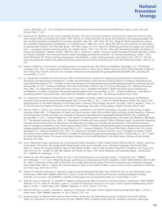 National
                                                                                                                               Prevention
                                                                                                                                 Strategy


      Literacy. Washington, D.C. 2010. Available at http://www.health.gov/communication/HLActionPlan/pdf/Health_Literacy_Action_Plan.pdf.
      Accessed May 17, 2011.
123. Simeonsson RJ, McDevitt LN, eds. Issues in disability  health. The role of secondary conditions  quality of life. Chapel Hill, North Carolina:
     North Carolina Office on Disability and Health; 1999.; Rimmer JH. Health promotion for people with disabilities: the emerging paradigm shift
     from disability prevention to prevention of secondary conditions. Phys Ther. 1999;79(5): 495-502.; Marge M. Health promotion for persons
     with disabilities: Moving beyond rehabilitation. Am J Health Promot. 1988; 2(4), 29-44.; Nosek MA. Women with disabilities and the delivery
     of empowerment medicine. Arch Phys Med Rehab. 1997;78(12 Suppl. 5), S1-S2.; Patrick DL. Rethinking prevention for people with disabilities,
     part I: a conceptual model for promoting health. Am J Health Promot. 1997;11(4), 257-60.; Thierry JM. Promoting the health and wellness of
     women with disabilities. J Womens Health. 1998;7(5), 505-7.; Ravesloot C, Seekins T, Young Q. Health Promotion for People with Chronic Illness
     and Physical Disabilities: The Connection between Health Psychology and Disability Prevention. Clin Psychol Psychotherapy. 1998;5: 76-85.;
     Heath GW, Fentem PH. Physical activity among persons with disabilities--a public health perspective. Exerc Sport Sci Rev. 1997;25: 195-234.;
     Sands DJ, Kosleski EB. Quality of life differences between adults with and without disabilities. Educ Train Ment Retard Dev Disabil. 1995;29: 90-
     101.
124. Institute of Medicine. In the Nation’s Compelling Interest: Ensuring Diversity in the Health Care Workforce. Washington, D.C.: The National
     Academies Press; 2004.; U.S Department of Health and Human Services. Action Plan to Reduce Racial and Ethnic Health Disparities A National
     Free of Disparities in health and health care. Available at http://www.minorityhealth.hhs.gov/npa/files/Plans/HHS/HHS_Plan_complete.pdf.
     Accessed May 17, 2011.
125. U.S. Department of Health and Human Services’ Office of Minority Health. Guidance for Integrating Culturally Diverse Communities into
     Planning for and Responding to Emergencies: A Toolkit, Recommendations of the National Consensus Panel on Emergency Preparedness and
     Cultural Diversity February 2011. Available at http://www.hhs.gov/ocr/civilrights/resources/specialtopics/emergencypre/omh_diversitytoolkit.pdf.
     Accessed May 16, 2011.; Institute of Medicine. The Future of the Public’s Health in the 21st Century. Washington, D.C.: National Academies
     Press; 2002.; U.S. Department of Health and Human Services. Goal 5: Strengthen the Nation’s Health and Human Service Infrastructure
     and Workforce. Available at http://www.hhs.gov/secretary/about/goal5.html. Accessed May 16, 2011.; Institute of Medicine. In the Nation’s
     Compelling Interest: Ensuring Diversity in the Health Care Workforce. Washington, D.C.: The National Academies Press; 2004.
126. U.S. Department of Health and Human Services. Goal 5: Strengthen the Nation’s Health and Human Service Infrastructure and Workforce.
     Available at http://www.hhs.gov/secretary/about/goal5.html. Accessed May 16, 2011.; Center for Health Workforce Studies. The Impact of the
     Aging Population on the Health Workforce in the United States: Summary of Key Findings. Rensselaer, NY. 2006.; Howe JL, Bowen L, Frank J, et
     al. Environmental Scan Report: Certification in the Field of Gerontology. Association of Gerontology in Higher Education; March 2007.
127. Howe JL, Bowen L, Frank J, et al. Environmental Scan Report: Certification in the Field of Gerontology. Association of Gerontology in Higher
     Education; March 2007.; U.S Department of Health and Human Services. Action Plan to Reduce Racial and Ethnic Health Disparities A National
     Free of Disparities in health and health care. Available at http://www.minorityhealth.hhs.gov/npa/files/Plans/HHS/HHS_Plan_complete.pdf.
     Accessed May 17, 2011.; Institute of Medicine. In the Nation’s Compelling Interest: Ensuring Diversity in the Health Care Workforce. Washington,
     D.C.: The National Academies Press; 2004.; U.S. Department of Health and Human Services’ Office of Minority Health. Guidance for Integrating
     Culturally Diverse Communities into Planning for and Responding to Emergencies: A Toolkit, Recommendations of the National Consensus
     Panel on Emergency Preparedness and Cultural Diversity February 2011. Available at http://www.hhs.gov/ocr/civilrights/resources/specialtopics/
     emergencypre/omh_diversitytoolkit.pdf. Accessed May 16, 2011.; Institute of Medicine. The Future of the Public’s Health in the 21st Century.
     Washington, D.C.: National Academies Press; 2002.; U.S. Department of Health and Human Services. Goal 5: Strengthen the Nation’s Health
     and Human Service Infrastructure and Workforce. Available at http://www.hhs.gov/secretary/about/goal5.html. Accessed May 16, 2011.; Center
     for Health Workforce Studies. The Impact of the Aging Population on the Health Workforce in the United States: Summary of Key Findings.
     Rensselaer, NY. 2006.
128. Low A. Measuring the gap: quantifying and comparing local health inequalities. J Public Health (Oxford) 2004;26:388–95.; Asada Y. Assessment
     of the health of Americans: the average health-related quality of life and its inequality across individuals and groups. Popul Health Metr.
     2005;3:7.; Nelson AR. Unequal treatment: report of the Institute of Medi¬cine on racial and ethnic disparities in healthcare. Ann Thorac Surg.
     2003;76:S1377–81.; Frieden TR, Jaffe HW, Stephens JW, Thacker SB, Zaza S. CDC Health Disparities and Inequalities Report – United States,
     2011. MMWR 2011;60(Suppl): 1-114.
129. Frieden TR, Jaffe HW, Stephens JW, Thacker SB, Zaza S. CDC Health Disparities and Inequalities Report – United States, 2011. MMWR
     2011;60(Suppl): 1-114.; Low A. Measuring the gap: quantifying and comparing local health inequalities. J Public Health (Oxford) 2004;26:388–
     95.; Asada Y. Assessment of the health of Americans: the average health-related quality of life and its inequality across individuals and groups.
     Popul Health Metr. 2005;3:7.; Nelson AR. Unequal treatment: report of the Institute of Medi¬cine on racial and ethnic disparities in healthcare.
     Ann Thorac Surg. 2003;76:S1377–81.
130. Adhikari B, Kahende J, Malarcher A, Pechacek T, Tong V. Smoking-Attributable Mortality, Years of Potential Life Lost, and Productivity Losses—
     United States, 2000–2004. MMWR 2008;57(45):1226–8.; Centers for Disease Control and Prevention. Smoking-attributable mortality,
     morbidity, and economic costs (SAMMEC). Available at https://apps.nccd.cdc.gov/sammec/index.asp. Accessed May 17, 2011.
131. Dube SR, Asman K, Malarcher, A, Carabollo R. Cigarette smoking among adults and trends in smoking cessation---United States, 2008. MMWR
     2009;58:1227-32.; Dube SR, McClave A, James C, Caraballo R, Kaufmann R, Pechacek T. Vital Signs: Current Cigarette Smoking Among Adults
     Aged ≥18 Years --- United States, 2009. MMWR. September 10, 2010. 59(35);1135-1140.
132. Dube SR, McClave A, James C, Caraballo R, Kaufmann R, Pechacek T. Vital Signs: Current Cigarette Smoking Among Adults Aged ≥18 Years ---
     United States, 2009. MMWR. September 10, 2010. 59(35);1135-1140.
133. Substance Abuse and Mental Health Services Administration. Results from the 2008 National Survey on Drug Use and Health: Detailed
     Tables. U.S. Department of Health and Human Services, SAMHSA, Office of Applied Studies Web site. Available at http://oas.samhsa.gov/

                                                                                                                                                      101
 