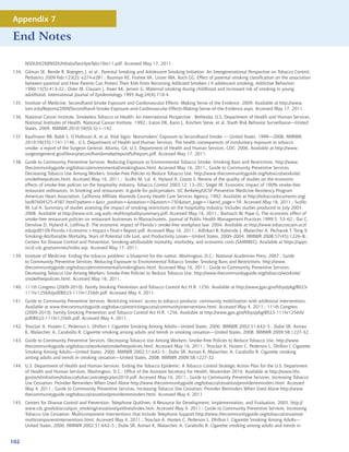 Appendix 7

End Notes

      NSDUH/2K8NSDUH/tabs/Sect4peTabs10to11.pdf. Accessed May 17, 2011.
134. Gilman SE, Rende R, Boergers J, et al., Parental Smoking and Adolescent Smoking Initiation: An Intergenerational Perspective on Tobacco Control,
     Pediatrics 2009 Feb;123(2): e274-e281.; Bauman KE, Foshee VA, Linzer MA, Koch GG. Effect of parental smoking classification on the association
     between parental and How Parents Can Protect Their Kids From Becoming Addicted Smokers / 4 adolescent smoking, Addictive Behaviors
     1990;15(5):413-22.; Osler M, Clausen J, Ibsen KK, Jensen G, Maternal smoking during childhood and increased risk of smoking in young
     adulthood, International Journal of Epidemiology 1995 Aug;24(4):710-4.
135. Institute of Medicine. Secondhand Smoke Exposure and Cardiovascular Effects: Making Sense of the Evidence. 2009. Available at http://www.
     iom.edu/Reports/2009/Secondhand-Smoke-Exposure-and-Cardiovascular-Effects-Making-Sense-of-the-Evidence.aspx. Accessed May 17, 2011.
136. National Cancer Institute. Smokeless Tobacco or Health: An International Perspective . Bethesda: U.S. Department of Health and Human Services,
     National Institutes of Health, National Cancer Institute, 1992.; Eaton DK, Kann L, Kinchen Steve, et al. Youth Risk Behavior Surveillance—United
     States, 2009. MMWR 2010;59(SS-5):1–142.
137. Kaufmann RB, Babb S, O’Halloran A, et al. Vital Signs: Nonsmokers’ Exposure to Secondhand Smoke --- United States, 1999—2008. MMWR.
     2010:59(35);1141-1146.; U.S. Department of Health and Human Services. The health consequences of involuntary exposure to tobacco
     smoke: a report of the Surgeon General. Atlanta, GA: U.S. Department of Health and Human Services, CDC; 2006. Available at http://www.
     surgeongeneral.gov/library/secondhandsmoke/report/fullreport.pdf. Accessed May 17, 2011.
138. Guide to Community Preventive Services. Reducing Exposure to Environmental Tobacco Smoke: Smoking Bans and Restrictions. http://www.
     thecommunityguide.org/tobacco/environmental/smokingbans.html. Accessed May 16, 2011.; Guide to Community Preventive Services.
     Decreasing Tobacco Use Among Workers: Smoke-Free Policies to Reduce Tobacco Use. http://www.thecommunityguide.org/tobacco/worksite/
     smokefreepolicies.html. Accessed May 16, 2011.; Scollo M, Lal A, Hyland A, Glantz S. Review of the quality of studies on the economic
     effects of smoke-free policies on the hospitality industry. Tobacco Control 2003;12: 13–20.; Siegel M. Economic impact of 100% smoke-free
     restaurant ordinances. In Smoking and restaurants: A guide for policymakers. UC Berkeley/UCSF Preventive Medicine Residency Program
     American Heart Association, California Affiliate Alameda County Health Care Services Agency, 1992. Available at http://tobaccodocuments.org/
     lor/87604525-4587.html?pattern=ocr_position=rotation=0zoom=750start_page=1end_page=59. Accessed May 16, 2011.; Scollo
     M, Lal A. Summary of studies assessing the impact of smoking restrictions on the hospitality industry: Includes studies produced to July 2005.
     2008. Available at http://www.vctc.org.au/tc-res/Hospitalitysummary.pdf. Accessed May 16, 2011.; Bartosch W, Pope G. The economic effect of
     smoke-free restaurant policies on restaurant businesses in Massachusetts. Journal of Public Health Management Practices 1999;5: 53–62.; Dai C,
     Denslow D, Hyland A, Lotfinia B. The economic impact of Florida’s smoke-free workplace law. 2004. Available at http://www.tobaccoscam.ucsf.
     edu/pdf/109-Florida+Economic+Impact+Final+Report.pdf. Accessed May 16, 2011.; Adhikari B, Kahende J, Malarcher A, Pechacek T, Tong V.
     Smoking-Attributable Mortality, Years of Potential Life Lost, and Productivity Losses—United States, 2000–2004. MMWR 2008;57(45):1226–8.;
     Centers for Disease Control and Prevention. Smoking-attributable mortality, morbidity, and economic costs (SAMMEC). Available at https://apps.
     nccd.cdc.gov/sammec/index.asp. Accessed May 17, 2011.
139. Institute of Medicine. Ending the tobacco problem: a blueprint for the nation. Washington, D.C.: National Academies Press; 2007.; Guide
     to Community Preventive Services. Reducing Exposure to Environmental Tobacco Smoke: Smoking Bans and Restrictions. http://www.
     thecommunityguide.org/tobacco/environmental/smokingbans.html. Accessed May 16, 2011.; Guide to Community Preventive Services.
     Decreasing Tobacco Use Among Workers: Smoke-Free Policies to Reduce Tobacco Use. http://www.thecommunityguide.org/tobacco/worksite/
     smokefreepolicies.html. Accessed May 16, 2011.
140. 111th Congress (2009-2010). Family Smoking Prevention and Tobacco Control Act H.R. 1256. Available at http://www.gpo.gov/fdsys/pkg/BILLS-
     111hr1256ih/pdf/BILLS-111hr1256ih.pdf. Accessed May 4, 2011.
141. Guide to Community Preventive Services. Restricting minors’ access to tobacco products: community mobilization with additional interventions.
     Available at www.thecommunityguide.org/tobacco/restrictingaccess/communityinterventions.html. Accessed May 4, 2011.; 111th Congress
     (2009-2010). Family Smoking Prevention and Tobacco Control Act H.R. 1256. Available at http://www.gpo.gov/fdsys/pkg/BILLS-111hr1256ih/
     pdf/BILLS-111hr1256ih.pdf. Accessed May 4, 2011.
142. Trosclair A, Husten C, Pederson L, Dhillon I. Cigarette Smoking Among Adults—United States, 2000. MMWR 2002;51:642–5.; Dube SR, Asman
     K, Malarcher, A, Carabollo R. Cigarette smoking among adults and trends in smoking cessation---United States, 2008. MMWR 2009;58:1227-32.
143. Guide to Community Preventive Services. Decreasing Tobacco Use Among Workers: Smoke-Free Policies to Reduce Tobacco Use. http://www.
     thecommunityguide.org/tobacco/worksite/smokefreepolicies.html. Accessed May 16, 2011.; Trosclair A, Husten C, Pederson L, Dhillon I. Cigarette
     Smoking Among Adults—United States, 2000. MMWR 2002;51:642–5.; Dube SR, Asman K, Malarcher, A, Carabollo R. Cigarette smoking
     among adults and trends in smoking cessation---United States, 2008. MMWR 2009;58:1227-32.
144. U.S. Department of Health and Human Services. Ending the Tobacco Epidemic: A Tobacco Control Strategic Action Plan for the U.S. Department
     of Health and Human Services. Washington, D.C.: Office of the Assistant Secretary for Health, November 2010. Available at http://www.hhs.
     gov/ash/initiatives/tobacco/tobaccostrategicplan2010.pdf. Accessed May 16, 2011.; Guide to Community Preventive Services. Increasing Tobacco
     Use Cessation: Provider Reminders When Used Alone http://www.thecommunityguide.org/tobacco/cessation/providerreminders.html. Accessed
     May 4, 2011.; Guide to Community Preventive Services. Increasing Tobacco Use Cessation: Provider Reminders When Used Alone http://www.
     thecommunityguide.org/tobacco/cessation/providerreminders.html. Accessed May 4, 2011.
145. Centers for Disease Control and Prevention. Telephone Quitlines: A Resource for Development, Implementation, and Evaluation, 2005. http://
     www.cdc.gov/tobacco/quit_smoking/cessation/quitlines/index.htm. Accessed May 4, 2011.; Guide to Community Preventive Services. Increasing
     Tobacco Use Cessation: Multicomponent Interventions that Include Telephone Support http://www.thecommunityguide.org/tobacco/cessation/
     multicomponentinterventions.html. Accessed May 4, 2011.; Trosclair A, Husten C, Pederson L, Dhillon I. Cigarette Smoking Among Adults—
     United States, 2000. MMWR 2002;51:642–5.; Dube SR, Asman K, Malarcher, A, Carabollo R. Cigarette smoking among adults and trends in


102
 