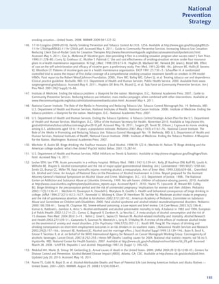 National
                                                                                                                              Prevention
                                                                                                                                Strategy


      smoking cessation---United States, 2008. MMWR 2009;58:1227-32.
146. 111th Congress (2009-2010). Family Smoking Prevention and Tobacco Control Act H.R. 1256. Available at http://www.gpo.gov/fdsys/pkg/BILLS-
     111hr1256ih/pdf/BILLS-111hr1256ih.pdf. Accessed May 4, 2011.; Guide to Community Preventive Services. Increasing Tobacco Use Cessation:
     Reducing Client Out-of-Pocket Costs for Cessation Therapies http://www.thecommunityguide.org/tobacco/cessation/outofpocketcosts.html.
     Accessed May 4, 2011.; Cox JL, McKenna JP. Nicotine gum: does providing it free in a smoking cessation program alter success rates? J Fam Pract.
     1990;31:278–80.; Curry SJ, Grothaus LC, McAfee T, Pabiniak C. Use and cost effectiveness of smoking-cessation services under four insurance
     plans in a health maintenance organization. N Engl J Med. 1998;339:673–9.; Hughes JR, Wadland WC, Fenwick JW, Lewis J, Bickel WK. Effect
     of cost on the self-administration and efficacy of nicotine gum: a preliminary study. Prev Med. 1991;20:486 –96.; Johnson RE, Hollis JF, Stevens
     VJ, Woodson GT. Patterns of nicotine gum use in a health maintenance organization. DICP 1991;25:730 –5.; Schauffler H. A randomized
     controlled trial to assess the impact of first dollar coverage of a comprehensive smoking cessation treatment benefit on smokers in IPA model
     HMOs. Final report to the Robert Wood Johnson Foundation. 2000.; Fiore MC, Bailey WC, Cohen SJ, et al. Treating tobacco use and dependence.
     Clinical practice guideline. Rockville, MD: U.S. Department of Health and Human Services, Public Health Service, 2000. Available from www.
     surgeongeneral.gov/tobacco. Accessed May 4, 2011.; Hopkins DP, Briss PA, Ricard CJ, et al. Task Force on Community Preventive Services. Am J
     Prev Med. 2001;20(2 Suppl):16–66.
147. Institute of Medicine. Ending the tobacco problem: a blueprint for the nation. Washington, D.C.: National Academies Press; 2007.; Guide to
     Community Preventive Services. Reducing tobacco use initiation: mass media campaigns when combined with other interventions. Available at
     www.thecommunityguide.org/tobacco/initiation/massmediaeducation.html. Accessed May 4, 2011.
148. National Cancer Institute. The Role of the Media in Promoting and Reducing Tobacco Use. Tobacco Control Monograph No. 19. Bethesda, MD:
     U.S. Department of Health and Human Services, National Institutes of Health, National Cancer Institute. 2008.; Institute of Medicine. Ending the
     tobacco problem: a blueprint for the nation. Washington, D.C.: National Academies Press; 2007.
149. U.S. Department of Health and Human Services. Ending the Tobacco Epidemic: A Tobacco Control Strategic Action Plan for the U.S. Department
     of Health and Human Services. Washington, D.C.: Office of the Assistant Secretary for Health, November 2010. Available at http://www.hhs.
     gov/ash/initiatives/tobacco/tobaccostrategicplan2010.pdf. Accessed May 16, 2011.; Sargent JD, Tanski SE, Gibson J. Exposure to movie smoking
     among U.S. adolescents aged 10 to 14 years: a population estimate. Pediatrics 2007 May;119(5):e1167–76.; National Cancer Institute. The
     Role of the Media in Promoting and Reducing Tobacco Use. Tobacco Control Monograph No. 19. Bethesda, MD: U.S. Department of Health and
     Human Services, National Institutes of Health, National Cancer Institute. 2008.; Institute of Medicine. Ending the Tobacco Problem: A Blueprint
     for the Nation. Washington: National Academies Press; 2007.
150. Wechsler H, Austin SB. Binge drinking: the five/four measure. J Stud Alcohol. 1998;59:122-4.; Wechsler H, Nelson TF. Binge drinking and the
     American college student: what’s five drinks? Psychol Addict Behav. 2001;15:287-91.
151. U.S. Department of Health and Human Services. NIDA InfoFacts on Trends  Statistics. Available at http://www.drugabuse.gov/DrugPages/Stats.
     html. Accessed May 16, 2011.
152. Lesher SDH, Lee YTM. Acute pancreatitis in a military hospital. Military Med. 1989;154(11):559–64.; Kelly JP, Kaufman DW, Koff RS, Laszlo A,
     Wilholm BE, Shapiro S. Alcohol consumption and the risk of major upper gastrointestinal bleeding. Am J Gastroenterol 1995;90(7):1058–64.;
     Smith GS, Branas CC, Miller TR. Fatal nontraffic injuries involving alcohol: a metaanalysis. Ann of Emer Med. 1999;33(6):659–68.; Greenfield
     LA. Alcohol and Crime: An Analysis of National Data on the Prevalence of Alcohol Involvement in Crime. Report prepared for the Assistant
     Attorney General’s National Symposium on Alcohol Abuse and Crime. Washington, D.C.: U.S. Department of Justice, 1998.; The National
     Center on Addiction and Substance Abuse at Columbia University, 1999. No safe haven: children of substance-abusing parents. 2010. Available
     at http://www.casacolumbia.org/templates/publications_reports.aspx. Accessed April 1, 2010.; Naimi TS, Lipscomb LE, Brewer RD, Colley
     BG. Binge drinking in the preconception period and the risk of unintended pregnancy: Implications for women and their children. Pediatrics
     2003;11(5):1136–41.; Wechsler H, Davenport A, Dowdall G, Moeykens B, Castillo S. Health and behavioral consequences of binge drinking in
     college. JAMA 1994;272(21):1672–1677.; Kesmodel U, Wisborg K, Olsen SF, Henriksen TB, Sechler NJ. Moderate alcohol intake in pregnancy
     and the risk of spontaneous abortion. Alcohol  Alcoholism 2002;37(1):87–92.; American Academy of Pediatrics, Committee on Substance
     Abuse and Committee on Children with Disabilities. 2000. Fetal alcohol syndrome and alcohol-related neurodevelopmental disorders. Pediatrics
     2000;106:358–61.; Sanap M, Chapman MJ. Severe ethanol poisoning: a case report and brief review. Crit Care Resusc 2003;5(2):106–8.;
     Corrao G, Rubbiati L, Zambon A, Arico S. Alcohol-attributable and alcohol-preventable mortality in Italy. A balance in 1983 and 1996. European
     J of Public Health 2002;12:214–23.; Corrao G, Bagnardi V, Zambon A, La Vecchia C. A meta-analysis of alcohol consumption and the risk of
     15 diseases. Prev Med. 2004;38:613–19.; Rehm J, Gmel G, Sepos CT, Trevisan M. Alcohol-related morbidity and mortality. Alcohol Research
     and Health 2003;27(1)39–51.; Castaneda R, Sussman N, Westreich L, Levy R, O’Malley M. A review of the effects of moderate alcohol intake
     on the treatment of anxiety and mood disorders. J Clin Psychiatry 1996;57(5):207–12.; Booth BM, Feng W. The impact of drinking and
     drinking consequences on short-term employment outcomes in at-risk drinkers in six southern states. J Behavioral Health Services and Research
     2002;29(2):157–166.; Leonard KE, Rothbard JC. Alcohol and the marriage effect. J Stud Alcohol Suppl 1999;13:139–146.; Baan R, Straif K,
     Grosse Y, Secretan B, et al. on behalf of the WHO International Agency for Research on Cancer Monograph Working Group. Carcinogenicity of
     alcoholic beverages. Lancet Oncol. 2007;8:292–293.; Heron MP. Deaths: Leading causes for 2004. National vital statistics reports; vol 56 no 5.
     Hyattsville, MD: National Center for Health Statistics. 2007. Available at http://www.cdc.gov/nchs/data/nvsr/nvsr56/nvsr56_05.pdf. Accessed
     March 28, 2008.; Schiff ER. Hepatitis C and alcohol. Hepatology 1997;26 (Suppl 1): 39S–42S.
153. Mokdad AH, Marks JS, Stroup DF, Gerberding JL. Actual causes of death in the United States, 2000. JAMA 2004;291(10):1238–45.; Centers for
     Disease Control and Prevention. Alcohol-Related Disease Impact (ARDI). Atlanta, GA: CDC. Available at http://www.cdc.gov/alcohol/ardi.htm.
     Updated July 20, 2010. Accessed May 16, 2011.
154. Naimi TS, Cobb N, Boyd D, et al. Alcohol-Attributable Deaths and Years of Potential Life Lost Among American Indians and Alaska Natives ---
     United States, 2001--2005. MMWR. August 29, 2008 / 57(34);938-41.



                                                                                                                                                   103
 