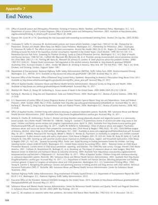 Appendix 7

End Notes

155. Office of Juvenile Justice and Delinquency Prevention. Drinking in America: Myths, Realities, and Prevention Policy. Washington, D.C.: U.S.
     Department of Justice, Office of Justice Programs, Office of Juvenile Justice and Delinquency Prevention, 2005. Available at http://www.udetc.
     org/documents/Drinking_in_America.pdf. Accessed March 28, 2008.
156. Dawson DA, Grant BF, LI T-K. Quantifying the risks associated with exceeding recommended drinking limits. Alcohol Clin Exp Res. 2005;29:902–
     908.
157. Chaloupka FJ, Saffer H, Grossman M. Alcoholcontrol policies and motor-vehicle fatalities. J Legal Stud. 1993;22:161-86.; Partnership for
     Prevention. Alcohol and Health: When Risky Use Means Costly Problems. Washington, D.C.: Partnership for Prevention; 2002.; Chaloupka
     FJ, Grossman M, Saffer H. The effects of price on alcohol consumption. Alcohol Res Health 2002;26:22-34.; Rogers JD, Greenfield TK. Beer
     drinking accounts for most of the hazardous alcohol consumption reported in the United States. J Stud Alcohol. 1999; 60:732-739.; U.S.
     Preventive Services Task Force, Screening for Problem Drinking. Guide to Clinical Preventive Services. Washington, D.C.: U.S. Dept of Health
     and Human Services; 1996:567-82.; Coffield AB, Maciosek MV, McGinnis MJ, et al. Priorities among recommended clinical preventive services.
     Am J Prev Med. 2001;21:1-9.; Fleming MF, Barry KL, Manwell LB, Johnson K. London, R. Brief physician advice for problem drinkers. JAMA.
     1997;277:1039-45.; Federal Trade Commission. Self-regulation in the alcohol industry. Available at: http://www.ftc.gov/opa/1999/09/
     alcoholrep.shtm. Accessed October 3, 2002.; Lender ME,Martin JK. Drinking in America. New York, NY: The Free Press; 1987.; Rae S, ed. Drink,
     Drinkers, and Drinking. London, England: Faber; 1991.
158. Department of Transportation, National Highway Traffic Safety Administration (NHTSA). Traffic Safety Facts 2009: Alcohol-Impaired Driving.
     Washington, D.C.: NHTSA; 2010. Available at http://www-nrd.nhtsa.dot.gov/Pubs/811385.PDF. Accessed May 16, 2011.
159. Executive Office of the President, Office of National Drug Control Policy. Epidemic: Responding to America’s Prescription Drug Abuse Crisis. 2011.
     Available at http://www.whitehousedrugpolicy.gov/publications/pdf/rx_abuse_plan.pdf. Accessed May 23, 2011.
160. Office of Applied Studies. Substance Abuse and Mental Health Services Administration. National Survey on Drug Use and Health, 2004.
     Available at http://www.oas.samhsa.gov/nsduh/reports.htm#Standard. Accessed May 16, 2011.
161. Mokdad AH, Marks JS, Stroup DF, Gerberding JL. Actual causes of death in the United States, 2000 JAMA 2004;291(10):1238-45.
162. Karberg JC, Mumola CJ. Drug Use and Dependence, State and Federal Prisons, 2004. Washington D.C.: Bureau of Justice Statistics. 2006: NCJ
     213530.
163. U.S. Department of Justice Office of Justice Programs Bureau of Justice Statistics Special Report Drug Use and Dependence, State and Federal
     Prisoners, 2004. October 2006, NCJ 213530. Available from http://bjs.ojp.usdoj.gov/content/pub/ascii/dudsfp04.txt. Accessed May 16, 2011.;
     Karberg JC, Mumola CJ. Drug Use and Dependence, State and Federal Prisons, 2004. Washington D.C.: Bureau of Justice Statistics. 2006: NCJ
     213530.
164. Office of Applied Studies. Children living with substance-abusing or substance-dependent parents. Rockville, MD: Substance Abuse and Mental
     Health Services Administration. 2003. Available from http://www.DrugAbuseStatistics.samhsa.gov. Accessed May 16, 2011.
165. Kelleher K, Chaffin M, Hollenberg J, Fischer E. Alcohol and drug disorders among physically abusive and neglectful parents in a community-
     based sample. Am J Public Health 1994;84(10): 1586-90.; Young N., Gardner S. A preliminary review of alcohol and other drug issues in the
     states’ children and family service reviews and program improvement plans. April 14, 2003. Available from http://www.ncsacw.samhsa.gov/
     files/SummaryofCFSRs.pdf. Accessed May 16, 2011.; Chaffin M, Kelleher K, Hollenberg J. Onset of physical abuse and neglect: Psychiatric,
     substance abuse, and social risk factors from prospective community data. Child Abuse  Neglect 1996;20(3), 191-203.; Child Welfare League
     of America. Alcohol, other drugs,  child welfare. Washington, D.C.: 2001. Available at www.cwla.org/programs/bhd/aodbrochure.pdf. Accessed
     May 16, 2011.; DeBellis, Broussard ER, Herring DJ, Wexler S, Moritz G., Benitez JG. Psychiatric co-morbidity in caregivers and children involved
     in maltreatment: A pilot research study with policy implications. Child Abuse  Neglect 2001;25: 923-44.; Dube SR, Anda RF, Felitti VJ, Croft JB,
     Edwards VJ, Giles WH. Growing up with parental alcohol abuse: Exposure to childhood abuse, neglect, and household dysfunction. Child Abuse
      Neglect 2001;25: 1627-40.; General Accounting Office. Foster care: States focusing on finding permanent homes for children, but long-
     standing barriers remain (GAO-03-626T). Washington, D.C.: United States General Accounting Office. 2003.; National Center on Child Abuse
     Prevention Research. Current trends in child abuse prevention, reporting, and fatalities: The 1999 fifty state survey. Chicago: Prevent Child Abuse
     America. 2001.; Califano JA, Rosenbloom DL, Bollinger LC, et al. Shoveling up: The impact of substance abuse on state budgets. New York:
     National Center on Addiction and Substance Abuse at Columbia University. 2009. Available from http://www.casacolumbia.org/absolutenm/
     templates/articles.asp?articleid=239zoneid=31. Accessed May 16, 2011.; Office of Applied Studies. Children living with substance-abusing
     or substance-dependent parents. Rockville, MD: Substance Abuse and Mental Health Services Administration. 2003. Available from http://www.
     DrugAbuseStatistics.samhsa.gov. Accessed May 16, 2011.; U.S. Department of Health and Human Services. Blending perspectives and building
     common ground: A report to Congress on substance abuse and child protection. Washington, D.C.: U.S. Government Printing Office. 1999.;
     Young N, Gardner S. Navigating the pathways: Lessons and promising practices in linking alcohol and drug services with child welfare. Technical
     Assistance Publication (TAP) 27. Rockville, MD: Substance Abuse and Mental Health Services Administration, Center for Substance Abuse
     Treatment. 2002.
166. National Highway Traffic Safety Administration. Drug Involvement of Fatally Injured Drivers. U.S. Department of Transportation Report No. DOT
     HS 811 415. Washington, D.C.: National Highway Traffic Safety Administration, 2010.
167. Executive Office of the President, National HIV/AIDS Strategy for the United States, 2010. Available at http://www.whitehouse.gov/sites/default/
     files/uploads/NHAS.pdf. Accessed May 23, 2011.
168. Substance Abuse and Mental Health Services Administration, Center for Behavioral Health Statistics and Quality. Trends and Program Directions
     in Substance Abuse Prevention, Vol VIII, 2002-2009: Key Findings. 2011;8.
169. Lujan CC. An emphasis on solutions rather than problems. Am Indian Alsk Native Ment Health Res. 1992;4(3):101-4; discussion 126-32.;


104
 