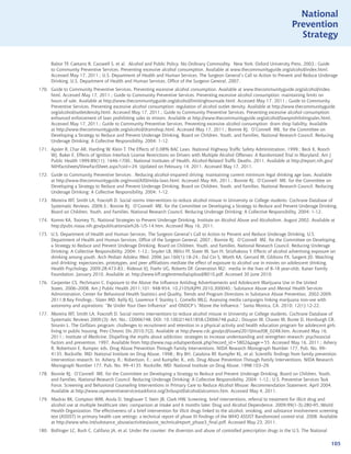 National
                                                                                                                                  Prevention
                                                                                                                                    Strategy


      Babor TF, Caetano R, Casswell S, et al. Alcohol and Public Policy: No Ordinary Commodity. New York: Oxford University Press, 2003.; Guide
      to Community Preventive Services. Preventing excessive alcohol consumption. Available at www.thecommunityguide.org/alcohol/index.html.
      Accessed May 17, 2011.; U.S. Department of Health and Human Services. The Surgeon General’s Call to Action to Prevent and Reduce Underage
      Drinking. U.S. Department of Health and Human Services, Office of the Surgeon General, 2007.
170. Guide to Community Preventive Services. Preventing excessive alcohol consumption. Available at www.thecommunityguide.org/alcohol/index.
     html. Accessed May 17, 2011.; Guide to Community Preventive Services. Preventing excessive alcohol consumption: maintaining limits on
     hours of sale. Available at http://www.thecommunityguide.org/alcohol/limitinghourssale.html. Accessed May 17, 2011.; Guide to Community
     Preventive Services. Preventing excessive alcohol consumption: regulation of alcohol outlet density. Available at http://www.thecommunityguide.
     org/alcohol/outletdensity.html. Accessed May 17, 2011.; Guide to Community Preventive Services. Preventing excessive alcohol consumption:
     enhanced enforcement of laws prohibiting sales to minors. Available at http://www.thecommunityguide.org/alcohol/lawsprohibitingsales.html.
     Accessed May 17, 2011.; Guide to Community Preventive Services. Preventing excessive alcohol consumption: dram shop liability. Available
     at http://www.thecommunityguide.org/alcohol/dramshop.html. Accessed May 17, 2011.; Bonnie RJ, O’Connell ME. for the Committee on
     Developing a Strategy to Reduce and Prevent Underage Drinking, Board on Children, Youth, and Families, National Research Council. Reducing
     Underage Drinking: A Collective Responsibility. 2004: 1-12.
171. Apsler R, Char AR, Harding W, Klein T. The Effects of 0.08% BAC Laws. National Highway Traffic Safety Administration, 1999.; Beck K, Rooch
     WJ, Baker E. Effects of Ignition Interlock License Restrictions on Drivers with Multiple Alcohol Offenses: A Randomized Trial in Maryland. Am J
     Public Health 1999;89(11): 1646-1700.; National Institutes of Health. Alcohol-Related Traffic Deaths. 2011. Available at http://report.nih.gov/
     NIHfactsheets/ViewFactSheet.aspx?csid=24. Updated on February 14, 2011. Accessed May 17, 2011.
172. Guide to Community Preventive Services . Reducing alcohol-impaired driving: maintaining current minimum legal drinking age laws. Available
     at http://www.thecommunityguide.org/mvoi/AID/mlda-laws.html. Accessed May 4th, 2011.; Bonnie RJ, O’Connell ME. for the Committee on
     Developing a Strategy to Reduce and Prevent Underage Drinking, Board on Children, Youth, and Families, National Research Council. Reducing
     Underage Drinking: A Collective Responsibility. 2004: 1-12.
173. Moreira MT, Smith LA, Foxcroft D. Social norms interventions to reduce alcohol misuse in University or College students. Cochrane Database of
     Systematic Reviews. 2009;3.; Bonnie RJ, O’Connell ME. for the Committee on Developing a Strategy to Reduce and Prevent Underage Drinking,
     Board on Children, Youth, and Families, National Research Council. Reducing Underage Drinking: A Collective Responsibility. 2004: 1-12.
174. Komro KA, Toomey TL. National Strategies to Prevent Underage Drinking. Institute on Alcohol Abuse and Alcoholism. August 2002. Available at
     http://pubs.niaaa.nih.gov/publications/arh26-1/5-14.htm. Accessed May 16, 2011.
175. U.S. Department of Health and Human Services. The Surgeon General’s Call to Action to Prevent and Reduce Underage Drinking. U.S.
     Department of Health and Human Services, Office of the Surgeon General, 2007.; Bonnie RJ, O’Connell ME. for the Committee on Developing
     a Strategy to Reduce and Prevent Underage Drinking, Board on Children, Youth, and Families, National Research Council. Reducing Underage
     Drinking: A Collective Responsibility. 2004: 1-12.; Snyder LB, Milici FF, Slater M, Sun H, Strizhakova Y. Effects of alcohol advertising exposure on
     drinking among youth. Arch Pediatr Adolesc Med. 2006 Jan;160(1):18-24.; Dal Cin S, Worth KA, Gerrard M, Gibbons FX, Sargent JD. Watching
     and drinking: expectancies, prototypes, and peer affiliations mediate the effect of exposure to alcohol use in movies on adolescent drinking.
     Health Psychology. 2009;28:473-83.; Rideout VJ, Foehr UG, Roberts DF. Generation M2: media in the lives of 8-18 year-olds. Kaiser Family
     Foundation. January 2010. Available at: http://www.kff.org/entmedia/upload/8010.pdf. Accessed 30 June 2010.
176. Carpenter CS, Pechmann C. Exposure to the Above the Influence Antidrug Advertisements and Adolescent Marijuana Use in the United
     States, 2006–2008. Am J Public Health 2011;101: 948-954, 10.2105/AJPH.2010.300040.; Substance Abuse and Mental Health Services
     Administration, Center for Behavioral Health Statistics and Quality. Trends and Program Directions in Substance Abuse Prevention, 2002-2009.
     2011;8:Key Findings.; Slater MD, Kelly KJ, Lawrence F, Stanley L, Comello MLG. Assessing media campaigns linking marijuana non-use with
     autonomy and aspirations: “Be Under Your Own Influence” and ONDCP’s “Above the Influence.” Santa Monica, CA. 2010; 12(1):12-22.
177. Moreira MT, Smith LA, Foxcroft D. Social norms interventions to reduce alcohol misuse in University or College students. Cochrane Database of
     Systematic Reviews 2009;(3): Art. No.: CD006748. DOI: 10.1002/14651858.CD006748.pub2.; Douyon M, Chavez M, Bunte D, Horsburgh CR,
     Strunin L. The GirlStars program: challenges to recruitment and retention in a physical activity and health education program for adolescent girls
     living in public housing. Prev Chronic Dis 2010;7(2). Available at http://www.cdc.gov/pcd/issues/2010/mar/08_0248.htm. Accessed May 16,
     2011.; Institute of Medicine. Dispelling the myths about addiction: strategies to increase understanding and strengthen research: psychosocial
     factors and prevention. 1997. Available from http://www.nap.edu/openbook.php?record_id=5802page=55. Accessed May 16, 2011.; Ashery
     R, Robertson E, Kumper, eds. Drug Abuse Prevention Through Family Interventions. NIDA Research Monograph Number 177, Pub. No. 99–
     4135. Rockville, MD: National Institute on Drug Abuse, 1998.; Bry BH, Catalona RF, Kumpfer KL, et al. Scientific findings from family prevention
     intervention research. In: Ashery, R.; Robertson, E.; and Kumpfer, K., eds. Drug Abuse Prevention Through Family Interventions. NIDA Research
     Monograph Number 177, Pub. No. 99–4135. Rockville, MD: National Institute on Drug Abuse, 1998:103–29.
178. Bonnie RJ, O’Connell ME. for the Committee on Developing a Strategy to Reduce and Prevent Underage Drinking, Board on Children, Youth,
     and Families, National Research Council. Reducing Underage Drinking: A Collective Responsibility. 2004: 1-12.; U.S. Preventive Services Task
     Force. Screening and Behavioral Counseling Interventions in Primary Care to Reduce Alcohol Misuse: Recommendation Statement. April 2004.
     Available at http://www.uspreventiveservicestaskforce.org/3rduspstf/alcohol/alcomisrs.htm. Accessed May 4, 2011.
179. Madras BK, Compton WM, Avula D, Stegbauer T, Stein JB, Clark HW. Screening, brief interventions, referral to treatment for illicit drug and
     alcohol use at multiple healthcare sites: comparison at intake and 6 months later. Drug and Alcohol Dependence, 2009;99(1-3):280-95.;World
     Health Organization. The effectiveness of a brief intervention for illicit drugs linked to the alcohol, smoking, and substance involvement screening
     test (ASSIST) in primary health care settings: a technical report of phase III findings of the WHO ASSIST Randomized control trial. 2008. Available
     at http://www.who.int/substance_abuse/activities/assist_technicalreport_phase3_final.pdf. Accessed May 23, 2011.
180. Bollinger LC, Bush C, Califano JA, et al. Under the counter: the diversion and abuse of controlled prescription drugs in the U.S. The National

                                                                                                                                                      105
 