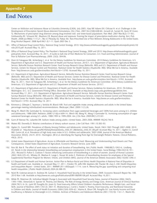 Appendix 7

End Notes

      Center on Addiction and Substance Abuse at Columbia University (CASA), July 2005.; Katz NP, Adams EH, Chilcoat H, et al. Challenges in the
      Development of Prescription Opioid Abuse-deterrent Formulations. Clin J Pain. 2007 Oct;23(8):648-60.; Inciardi JA, Surratt HL, Kurtz SP, Cicero
      TJ. Mechanisms of prescription drug diversion among drug-involved club- and street-based populations. Pain Med. 2007 Mar;8(2):171-83.;
      Goldsworthy RC, Schwartz NC, Mayhorn CB. Beyond abuse and exposure: framing the impact of prescription-medication sharing. Am J Pub
      Health. 2008 Jun;98(6):1115-21.; Wu LT, Pilowsky DJ, Patkar AA. Non-Prescribed Use of Pain Relievers Among Adolescents in the United States.
      Drug Alcohol Depend. 2008 April;94(1-3):1-11. Epub 2007 Dec 3.
181. Office of National Drug Control Policy. National Drug Control Strategy. 2010. http://www.whitehousedrugpolicy.gov/publications/policy/ndcs10/
     ndcs2010.pdf. Accessed May 16, 2011.
182. Office of National Drug Control Policy. The President’s National Drug Control Strategy. 2009 and 2010. http://www.whitehousedrugpolicy.gov/
     policy/ndcs.html. Accessed May 16, 2011.; A Guide to Safe Use of Pain Medicine for Consumers. U.S. Food and Drug Administration. Journal of
     Pain  Palliative Care Pharmacotherapy. 2009; 23(3): 304-06.
183. Horn LV, Fukagawa NK, Achterberg C, et al. for the Dietary Guidelines for Americans Committee. 2010 Dietary Guidelines for Americans. U.S.
     Department of Agriculture and U.S. Department of Health and Human Services. 2010;7.; U.S. Department of Agriculture, Agricultural Research
     Service, Beltsville Human Nutrition Research Center, Food Surveys Research Group (Beltsville, MD) and U.S. Department of Health and Human
     Services, Centers for Disease Control and Prevention, National Center for Health Statistics (Hyattsville, MD). What We Eat in America. Available
     from http://www.ars.usda.gov/Services/docs.htm?docid=13793. Accessed May 16, 2011.
184. U.S. Department of Agriculture, Agricultural Research Service, Beltsville Human Nutrition Research Center, Food Surveys Research Group
     (Beltsville, MD) and U.S. Department of Health and Human Services, Centers for Disease Control and Prevention, National Center for Health
     Statistics (Hyattsville, MD). What We Eat in America. Available from http://www.ars.usda.gov/Services/docs.htm?docid=13793. Accessed
     May 16, 2011.; Horn LV, Fukagawa NK, Achterberg C, et al. for the Dietary Guidelines for Americans Committee. 2010 Dietary Guidelines for
     Americans. U.S. Department of Agriculture and U.S. Department of Health and Human Services. 2010;7.
185. U.S. Department of Agriculture and U.S. Department of Health and Human Services. Dietary Guidelines for Americans, 2010. 7th Edition,
     Washington, D.C.: U.S. Government Printing Office, December 2010. Available at http://www.cnpp.usda.gov/dietaryguidelines.htm.
     Accessed May 17, 2011.; U.S. Department of Agriculture, Agricultural Research Service, Beltsville Human Nutrition Research Center, Food
     Surveys Research Group (Beltsville, MD) and U.S. Department of Health and Human Services, Centers for Disease Control and Prevention,
     National Center for Health Statistics (Hyattsville, MD). What We Eat in America. Available from http://www.ars.usda.gov/Services/docs.
     htm?docid=13793. Accessed May 16, 2011.
186. Kimmons J, Gillespie C, Seymour J, Serdula M, Blanck HM. Fruit and vegetable intake among adolescents and adults in the United States:
     percentage meeting individualized recommendations. Medscape J Med. 2009;11(1):26.
187. Wang YC, Bleich SN, Gortmaker SL. Increasing caloric contribution from sugar-sweetened beverages and 100% fruit juices among U.S. children
     and adolescents, 1988-2004. Pediatrics 2008;121(6):e1604-14.; Bleich SN, Wang YC, Wang Y, Gortmaker SL. Increasing consumption of sugar-
     sweetened beverages among U.S. adults: 1988-1994 to 1999-2004. Am J Clin Nutr. 2009;89(1):372-81.
188. Gunn JP, Keenan NL, Labarthe DR. Sodium intake among adults—United States, 2005-2006. MMWR 59(24);746-9.
189. Mattes RD, Donnelly D. Relative contributions of dietary sodium sources. J Am Coll Nutr. 1991;10:383–93.
190. Ogden CL, Carroll MD. Prevalence of Obesity Among Children and Adolescents: United States, Trends 1963–1965 Through 2007–2008. 2010.
     Available at http://www.cdc.gov/NCHS/data/hestat/obesity_child_07_08/obesity_child_07_08.pdf. Accessed May 16, 2011.; Ogden CL, Carroll
     MD, Curtin LR, et al. Prevalence of high body mass index in U.S. children and adolescents, 2007-2008. Journal of the American Medical
     Association 303(3), 242-9. 2010.; Harrington, JW et al.,Identifying the Tipping Point Age for Overweight Pediatric Patients, Clinical Pediatrics,
     49(3). 2010.
191. United states Department of Agriculture. Access to Affordable and Nutritious Food: Measuring and Understanding Food Deserts and Their
     Consequences, United States Department of Agriculture, Economic Research Service, June 2009.
192. Fein SB, Roe B. The effect of work status on initiation and duration of breastfeeding. Am J Public Health. 1998;88(7):1042–6.; Lindberg
     LD. Trends in the relationship between breastfeeding and postpartum employment in the United States. Social Biology 1996;43(3-4):191–
     202.; McLeod D, Pullon S, Cookson T. Factors influencing continuation of breastfeeding in a cohort of women. Journal of Human Lactation
     2002;18(4):335–43.; Whaley SE, Meehan K, Lange L, Slusser W, Jenks E. Predictors of breastfeeding duration for employees of the Special
     Supplemental Nutrition Program for Women, Infants, and Children (WIC). Journal of the American Dietetic Association 2002;102(9):1290–3.
193. U.S Department of Health and Human Services. Action Plan to Reduce Racial and Ethnic Health Disparities A National Free of Disparities in
     health and health care. Available at . Accessed May 17, 2011.; Frieden TR, Jaffe HW, Stephens JW, Thacker SB, Zaza S. CDC Health Disparities
     and Inequalities Report – United States, 2011. MMWR 2011;60(Suppl): 1-114.; Low A. Measuring the gap: quantifying and comparing local
     health inequalities. J Public Health (Oxford) 2004;26:388–95.
194. Nord M, Coleman-Jensen A, Andrews M, Carlson S. Household Food Security in the United States, 2009. Economic Research Report No. 108,
     2010 Nov:1-68. Available at http://www.ers.usda.gov/Publications/ERR108/ERR108.pdf. Accessed May 16,2011.
195. Wilde PE, Peterman JN. Individual Weight Change Is Associated with Household Food Security Status. Journal of Nutrition 2006,136(5):
     1395–1400.; Drewnoski A. Specter SE. Poverty and Obesity: The Role of Energy Density and Energy Costs. American Journal of Climical Nutrition
     2004;79(1): 6–16.; Jyoti DF, Frongillo EA, Jones SJ. Food Insecurity Affects School Children’s Academic Performance, Weight Gain, and Social
     Skills. Journal of Nutrition 2005;135(12): 2831–9.; Bhattacharya J, Currie J, Haider S. Poverty, Food Insecurity, and Nutritional Outcomes
     in Children and Adults. Journal of Health Economics 2004;23(4): 839–62.; Alaimo K, Olson CM, Frongillo EA. Low Family Income and Food
     Insufficiency in Relation to Overweight in U.S. Children. Archives of Pediatrics and Adolescent Medicine 2001;155(10): 1161–7.; Martin KS,


106
 