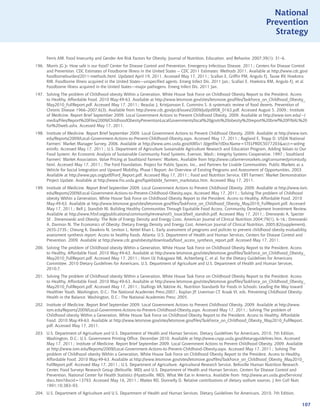 National
                                                                                                                               Prevention
                                                                                                                                 Strategy


      Ferris AM. Food Insecurity and Gender Are Risk Factors for Obesity. Journal of Nutrition, Education, and Behavior, 2007;39(1): 31–6.
196. Morris JG Jr. How safe is our food? Center for Disease Control and Prevention. Emergency Infectious Disease. 2011.; Centers for Disease Control
     and Prevention. CDC Estimates of Foodborne Illness in the United States -- CDC 2011 Estimates: Methods 2011. Available at http://www.cdc.gov/
     foodborneburden/2011-methods.html. Updated April 19, 2011. Accessed May 17, 2011.; Scallan E, Griffin PM, Angulo FJ, Tauxe RV, Hoekstra
     RM. Foodborne illness acquired in the United States—unspecified agents. Emerg Infect Dis. 2011 Jan.; Scallan E, Hoekstra RM, Angulo FJ, et al.
     Foodborne illness acquired in the United States—major pathogens. Emerg Infect Dis. 2011 Jan.
197. Solving The problem of Childhood obesity Within a Generation, White House Task Force on Childhood Obesity Report to the President. Access
     to Healthy, Affordable Food. 2010 May:49-63. Available at http://www.letsmove.gov/sites/letsmove.gov/files/TaskForce_on_Childhood_Obesity_
     May2010_FullReport.pdf. Accessed May 17, 2011.; Beaulac J, Kristjansson E, Cummins S. A systematic review of food deserts. Prevention of
     Chronic Disease 1966–2007;6(3). Available from http://www.cdc.gov/pcd/issues/2009/jul/pdf/08_0163.pdf. Accessed August 5, 2009.; Institute
     of Medicine. Report Brief September 2009. Local Government Actions to Prevent Childhood Obesity. 2009. Available at http://www.iom.edu/~/
     media/Files/Report%20Files/2009/ChildhoodObesityPreventionLocalGovernments/local%20govts%20obesity%20report%20brief%20FINAL%20
     for%20web.ashx. Accessed May 17, 2011.
198. Institute of Medicine. Report Brief September 2009. Local Government Actions to Prevent Childhood Obesity. 2009. Available at http://www.iom.
     edu/Reports/2009/Local-Government-Actions-to-Prevent-Childhood-Obesity.aspx. Accessed May 17, 2011.; Ragland E, Tropp D. USDA National
     Farmers’ Market Manager Survey, 2006. Available at http://www.ams.usda.gov/AMSv1.0/getfile?dDocName=STELPRDC5077203acct=wdmg
     eninfo. Accessed May 17, 2011.; U.S. Department of Agriculture Sustainable Agriculture Research and Education Program, Adding Values to Our
     Food System: An Economic Analysis of Sustainable Community Food Systems. Everson, Wash.: Integrity Systems Cooperative, 1997.; Southland
     Farmers’ Market Association, Value Pricing at Southland Farmers’ Markets. Available from http://www.cafarmersmarkets.org/consumer/pricestudy.
     html. Accessed May 17, 2011.; The Ford Foundation, Project for Public Spaces, Inc., and Partners for Livable Communities, Public Markets as a
     Vehicle for Social Integration and Upward Mobility, Phase I Report: An Overview of Existing Programs and Assessment of Opportunities, 2003.
     Available at http://www.pps.org/pdf/Ford_Report.pdf. Accessed May 17, 2011.; Food and Nutrition Service, EBT Farmers’ Market Demonstration
     Project Update. Available at http://www.fns.usda.gov/fsp/ebt/ebt_farmers_markstatus.htm. Accessed May 17, 2011.
199. Institute of Medicine. Report Brief September 2009. Local Government Actions to Prevent Childhood Obesity. 2009. Available at http://www.iom.
     edu/Reports/2009/Local-Government-Actions-to-Prevent-Childhood-Obesity.aspx. Accessed May 17, 2011.; Solving The problem of Childhood
     obesity Within a Generation, White House Task Force on Childhood Obesity Report to the President. Access to Healthy, Affordable Food. 2010
     May:49-63. Available at http://www.letsmove.gov/sites/letsmove.gov/files/TaskForce_on_Childhood_Obesity_May2010_FullReport.pdf. Accessed
     May 17, 2011.; Bell J, Standish M. Building Healthy Communities Through Equitable Food Access. Community Development Investment Review.
     Available at http://www.frbsf.org/publications/community/review/vol5_issue3/bell_standish.pdf. Accessed May 17, 2011.; Drenowski A, Specter
     SE . Drewnowski and Obesity: The Role of Energy Density and Energy Costs. American Journal of Clinical Nutrition 2004;79(1), 6-16.; Drenowski
     A, Darmon N. The Economics of Obesity: Dietary Energy Density and Energy Cost. American Journal of Clinical Nutrition, 2005;82(supplement),
     265S-273S.; Cheung K, Dawkins N, Leviton L, Kettel Khan L. Early assessment of programs and policies to prevent childhood obesity evaluability
     assessment synthesis report: Access to healthy foods. Atlanta: U.S. Department of Health and Human Services, Centers for Disease Control and
     Prevention. 2009. Available at http://www.cdc.gov/obesity/downloads/food_access_synthesis_report.pdf. Accessed May 17, 2011.
200. Solving The problem of Childhood obesity Within a Generation, White House Task Force on Childhood Obesity Report to the President. Access
     to Healthy, Affordable Food. 2010 May:49-63. Available at http://www.letsmove.gov/sites/letsmove.gov/files/TaskForce_on_Childhood_Obesity_
     May2010_FullReport.pdf. Accessed May 17, 2011.; Horn LV, Fukagawa NK, Achterberg C, et al. for the Dietary Guidelines for Americans
     Committee. 2010 Dietary Guidelines for Americans. U.S. Department of Agriculture and U.S. Department of Health and Human Services.
     2010;7.
201. Solving The problem of Childhood obesity Within a Generation, White House Task Force on Childhood Obesity Report to the President. Access
     to Healthy, Affordable Food. 2010 May:49-63. Available at http://www.letsmove.gov/sites/letsmove.gov/files/TaskForce_on_Childhood_Obesity_
     May2010_FullReport.pdf. Accessed May 17, 2011.; Stallings VA,Yaktine AL. Nutrition Standards for Foods in Schools: Leading the Way toward
     Healthier Youth. Washington, D.C.: The National Academies Press;2007.; Koplan JP, Liverman CT, Kraak VI, eds. Preventing Childhood Obesity:
     Health in the Balance. Washington, D.C.: The National Academies Press; 2005.
202. Institute of Medicine. Report Brief September 2009. Local Government Actions to Prevent Childhood Obesity. 2009. Available at http://www.
     iom.edu/Reports/2009/Local-Government-Actions-to-Prevent-Childhood-Obesity.aspx. Accessed May 17, 2011.; Solving The problem of
     Childhood obesity Within a Generation, White House Task Force on Childhood Obesity Report to the President. Access to Healthy, Affordable
     Food. 2010 May:49-63. Available at http://www.letsmove.gov/sites/letsmove.gov/files/TaskForce_on_Childhood_Obesity_May2010_FullReport.
     pdf. Accessed May 17, 2011.
203. U.S. Department of Agriculture and U.S. Department of Health and Human Services. Dietary Guidelines for Americans, 2010. 7th Edition,
     Washington, D.C.: U.S. Government Printing Office, December 2010. Available at http://www.cnpp.usda.gov/dietaryguidelines.htm. Accessed
     May 17, 2011.; Institute of Medicine. Report Brief September 2009. Local Government Actions to Prevent Childhood Obesity. 2009. Available
     at http://www.iom.edu/Reports/2009/Local-Government-Actions-to-Prevent-Childhood-Obesity.aspx. Accessed May 17, 2011.; Solving The
     problem of Childhood obesity Within a Generation, White House Task Force on Childhood Obesity Report to the President. Access to Healthy,
     Affordable Food. 2010 May:49-63. Available at http://www.letsmove.gov/sites/letsmove.gov/files/TaskForce_on_Childhood_Obesity_May2010_
     FullReport.pdf. Accessed May 17, 2011.; U.S. Department of Agriculture, Agricultural Research Service, Beltsville Human Nutrition Research
     Center, Food Surveys Research Group (Beltsville, MD) and U.S. Department of Health and Human Services, Centers for Disease Control and
     Prevention, National Center for Health Statistics (Hyattsville, MD). What We Eat in America. Available from http://www.ars.usda.gov/Services/
     docs.htm?docid=13793. Accessed May 16, 2011.; Mattes RD, Donnelly D. Relative contributions of dietary sodium sources. J Am Coll Nutr.
     1991;10:383–93.
204. U.S. Department of Agriculture and U.S. Department of Health and Human Services. Dietary Guidelines for Americans, 2010. 7th Edition,

                                                                                                                                                107
 