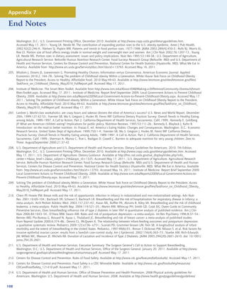 Appendix 7

End Notes

      Washington, D.C.: U.S. Government Printing Office, December 2010. Available at http://www.cnpp.usda.gov/dietaryguidelines.htm.
      Accessed May 17, 2011.; Young LR, Nestle M. The contribution of expanding portion sizes to the U.S. obesity epidemic. Amer J Pub Health,
      2002;92(2):246-9.; Nielsen SJ, Popkin BM. Patterns and trends in food portion sizes, 1977-1998. JAMA 2003;289(4):450-3.; Rolls BJ, Morris EL,
      Roe LS. Portion size of food affects energy intake in normal-weight and overweight men and women. Am J Clin Nutr 2002;76:1207-13.; Young
      LR, Nestle MS. Portion sizes in dietary assessment: issues and policy implications. Nutr Rev 1995;53:149-58.; U.S. Department of Agriculture,
      Agricultural Research Service, Beltsville Human Nutrition Research Center, Food Surveys Research Group (Beltsville, MD) and U.S. Department of
      Health and Human Services, Centers for Disease Control and Prevention, National Center for Health Statistics (Hyattsville, MD). What We Eat in
      America. Available from http://www.ars.usda.gov/Services/docs.htm?docid=13793. Accessed May 16, 2011.
205. Wisdom J, Downs JS, Loewenstein G. Promoting Healthy Choices: Information versus Convenience. American Economic Journal: Applied
     Economics 2010;2, 164–78.; Solving The problem of Childhood obesity Within a Generation, White House Task Force on Childhood Obesity
     Report to the President. Access to Healthy, Affordable Food. 2010 May:49-63. Available at http://www.letsmove.gov/sites/letsmove.gov/files/
     TaskForce_on_Childhood_Obesity_May2010_FullReport.pdf. Accessed May 17, 2011.
206. Institute of Medicine. The Smart Bites Toolkit. Available from http://www.iom.edu/About-IOM/Making-a-Difference/Community-Outreach/Smart-
     Bites-Toolkit.aspx. Accessed May 17, 2011.; Institute of Medicine. Report Brief September 2009. Local Government Actions to Prevent Childhood
     Obesity. 2009. Available at http://www.iom.edu/Reports/2009/Local-Government-Actions-to-Prevent-Childhood-Obesity.aspx. Accessed May 17,
     2011.; Solving The problem of Childhood obesity Within a Generation, White House Task Force on Childhood Obesity Report to the President.
     Access to Healthy, Affordable Food. 2010 May:49-63. Available at http://www.letsmove.gov/sites/letsmove.gov/files/TaskForce_on_Childhood_
     Obesity_May2010_FullReport.pdf. Accessed May 17, 2011.
207. Lardner J. World-class workaholics: are crazy hours and takeout dinners the elixir of America’s success? U.S. News and World Report. December
     20th, 1999;127:42-53.; Foerster SB, Wu S, Gregson J, Hudes M, Fierro MP. California Dietary Practices Survey: Overall Trends in Healthy Eating
     among Adults, 1989–1997, A Call to Action, Part 2. California Department of Health Services, Sacramento, Calif, 1999.; Kennedy E, Goldberg
     JP. What are American children eating? Implications for public policy. Nutrition Reviews. 1995;53:111-26.; Kennedy E, Blaylock J, Kuhn B.
     Introduction: on the road to better nutrition. In: Frazao E, ed. America’s Eating Habits: Changes and Consequences. Washington, D.C.: Economic
     Research Service, United States Dept of Agriculture; 1999;750:1-4.; Foerster SB, Wu S, Gregson J, Hudes M, Fierro MP. California Dietary
     Practices Survey: Overall Trends in Healthy Eating among Adults, 1989–1997, A Call to Action, Part 2. California Department of Health Services,
     Sacramento, Calif, 1999.; Sherman A, Munoz C, True L, Radigan D, Cowell C. Barriers to adequate nutrition for very young children. Zero to
     Three. August/September 2000;21:37-42.
208. U.S. Department of Agriculture and U.S. Department of Health and Human Services. Dietary Guidelines for Americans, 2010. 7th Edition,
     Washington, D.C.: U.S. Government Printing Office, December 2010. Available at http://www.cnpp.usda.gov/dietaryguidelines.htm. Accessed
     May 17, 2011.; U.S. Department of Agriculture. Dietary Guidance. Available at http://fnic.nal.usda.gov/nal_display/index.php?info_
     center=4tax_level=2tax_subject=256topic_id=1325. Accessed May 17, 2011.; U.S. Department of Agriculture, Agricultural Research
     Service, Beltsville Human Nutrition Research Center, Food Surveys Research Group (Beltsville, MD) and U.S. Department of Health and Human
     Services, Centers for Disease Control and Prevention, National Center for Health Statistics (Hyattsville, MD). What We Eat in America. Available
     from http://www.ars.usda.gov/Services/docs.htm?docid=13793. Accessed May 16, 2011.; Institute of Medicine. Report Brief September 2009.
     Local Government Actions to Prevent Childhood Obesity. 2009. Available at http://www.iom.edu/Reports/2009/Local-Government-Actions-to-
     Prevent-Childhood-Obesity.aspx. Accessed May 17, 2011.
209. Solving The problem of Childhood obesity Within a Generation, White House Task Force on Childhood Obesity Report to the President. Access
     to Healthy, Affordable Food. 2010 May:49-63. Available at http://www.letsmove.gov/sites/letsmove.gov/files/TaskForce_on_Childhood_Obesity_
     May2010_FullReport.pdf. Accessed May 17, 2011.
210. Chien PF, Howie PW. Breast milk and the risk of opportunistic infection in infancy in industrialized and non-industrialized settings. Adv Nutr
     Res. 2001;10:69–104.; Bachrach VR, Schwarz E, Bachrach LR. Breastfeeding and the risk of hospitalization for respiratory disease in infancy: a
     meta-analysis. Arch Pediatr Adolesc Med. 2003;157:237–43.; Kwan ML, Buffler PA, Abrams B, Kiley VA. Breastfeeding and the risk of childhood
     leukemia: a meta-analysis. Public Health Rep. 2004;119:521–35.; Martin RM, Whincup PH, Smith GD, Cook DG. Owen Guide to Community
     Preventive Services, Does breastfeeding influence risk of type 2 diabetes in later life? A quantitative analysis of published evidence. Am J Clin
     Nutr 2006;84:1043–54.; O’Hara MW, Swain AM. Rates and risk of postpartum depression—a meta-analysis. Int Rev Psychiatry 1996;8:37–54.;
     Bernier MO, Plu-Bureau G, Bossard N, Ayzac L, Thalabard JC. Breastfeeding and risk of breast cancer: a meta-analysis of published studies.
     Hum Reprod Update 2000;6:374–86.; Dennis CL, McQueen K. The relationship between infant-feeding outcomes and postpartum depression:
     a qualitative systematic review. Pediatrics 2009;123:e736– e751.; Scariati PD, Grummer-Strawn LM, Fein SB. A longitudinal analysis of infant
     morbidity and the extent of breastfeeding in the United States. Pediatrics. 1997;99(6):E5.; Riman T, Dickman PW, Nilsson S. et al. Risk factors for
     invasive epithelial ovarian cancer: results from a Swedish case-control study. Am J Epidemiol. 2002;156(4):363–73.; Stuebe AM, Rich-Edwards
     JW, Willett WC, Manson JE, Michels KB. Duration of Lactation and Incidence of Type 2 Diabetes. JAMA 2005;294(20):2601-2610. doi: 10.1001/
     jama.294.20.2601.
211. U.S. Department of Health and Human Services. Executive Summary: The Surgeon General’s Call to Action to Support Breastfeeding.
     Washington, D.C.: U.S. Department of Health and Human Services, Office of the Surgeon General; January 20, 2011. Available at http://www.
     surgeongeneral.gov/topics/breastfeeding/executivesummary.pdf. Accessed May 17, 2011.
212. Centers for Disease Control and Prevention. Rules of Food Safety. Available at http://www.cdc.gov/features/befoodsafe/. Accessed May 17, 2011.
213. Centers for Disease Control and Prevention. Food Safety is a CDC Winnable Battle. Available at http://www.cdc.gov/foodsafety/resources/
     CDCandFoodSafety_121410.pdf. Accessed May 17, 2011.
214. U.S. Department of Health and Human Services, Office of Disease Prevention and Health Promotion. 2008 Physical activity guidelines for
     Americans. Washington: U.S. Department of Health and Human Services; 2008. Available at http://www.health.gov/paguidelines/guidelines/


108
 