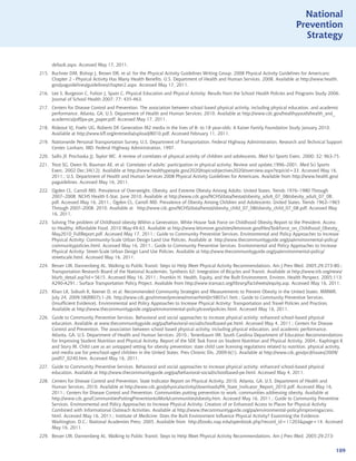 National
                                                                                                                                   Prevention
                                                                                                                                     Strategy


      default.aspx. Accessed May 17, 2011.
215. Buchner DM, Bishop J, Brown DR, et al; for the Physical Activity Guidelines Writing Group. 2008 Physical Activity Guidelines for Americans:
     Chapter 2 - Physical Activity Has Many Health Benefits. U.S. Department of Health and Human Services. 2008. Available at http://www.health.
     gov/paguidelines/guidelines/chapter2.aspx. Accessed May 17, 2011.
216. Lee S, Burgeson C, Fulton J, Spain C. Physical Education and Physical Activity: Results from the School Health Policies and Programs Study 2006.
     Journal of School Health 2007; 77: 435-463.
217. Centers for Disease Control and Prevention. The association between school based physical activity, including physical education, and academic
     performance. Atlanta, GA: U.S. Department of Health and Human Services; 2010. Available at http://www.cdc.gov/healthyyouth/health_and_
     academics/pdf/pa-pe_paper.pdf. Accessed May 17, 2011.
218. Rideout VJ, Foehr UG, Roberts DF. Generation M2 media in the lives of 8- to 18 year-olds: A Kaiser Family Foundation Study January 2010.
     Available at http://www.kff.org/entmedia/upload/8010.pdf. Accessed February 11, 2011.
219. Nationwide Personal Transportation Survey. U.S. Department of Transportation, Federal Highway Administration, Research and Technical Support
     Center. Lanham, MD: Federal Highway Administration, 1997.
220. Sallis JF, Prochaska JJ, Taylor WC. A review of correlates of physical activity of children and adolescents. Med Sci Sports Exerc. 2000; 32: 963-75.
221. Trost SG, Owen N, Bauman AE, et al. Correlates of adults’ participation in physical activity: Review and update,1996–2001. Med Sci Sports
     Exerc. 2002 Dec;34(12). Available at http://www.healthypeople.gov/2020/topicsobjectives2020/overview.aspx?topicid=33. Accessed May 16,
     2011.; U.S. Department of Health and Human Services 2008 Physical Activity Guidelines for Americans. Available from http://www.health.gov/
     paguidelines. Accessed May 16, 2011.
222. Ogden CL, Carroll MD. Prevalence of Overweight, Obesity, and Extreme Obesity Among Adults: United States, Trends 1976–1980 Through
     2007–2008. NCHS Health E-Stat. June 2010. Available at http://www.cdc.gov/NCHS/data/hestat/obesity_adult_07_08/obesity_adult_07_08.
     pdf. Accessed May 16, 2011.; Ogden CL, Carroll MD. Prevalence of Obesity Among Children and Adolescents: United States, Trends 1963–1965
     Through 2007–2008. 2010. Available at http://www.cdc.gov/NCHS/data/hestat/obesity_child_07_08/obesity_child_07_08.pdf. Accessed May
     16, 2011.
223. Solving The problem of Childhood obesity Within a Generation, White House Task Force on Childhood Obesity Report to the President. Access
     to Healthy, Affordable Food. 2010 May:49-63. Available at http://www.letsmove.gov/sites/letsmove.gov/files/TaskForce_on_Childhood_Obesity_
     May2010_FullReport.pdf. Accessed May 17, 2011.; Guide to Community Preventive Services. Environmental and Policy Approaches to Increase
     Physical Activity: Community-Scale Urban Design Land Use Policies. Available at http://www.thecommunityguide.org/pa/environmental-policy/
     communitypolicies.html. Accessed May 16, 2011.; Guide to Community Preventive Services. Environmental and Policy Approaches to Increase
     Physical Activity: Street-Scale Urban Design Land Use Policies. Available at http://www.thecommunityguide.org/pa/environmental-policy/
     streetscale.html. Accessed May 16, 2011.
224. Besser LM, Dannenberg AL. Walking to Public Transit: Steps to Help Meet Physical Activity Recommendations, Am J Prev Med. 2005;29:273-80.;
     Transportation Research Board of the National Academies, Synthesis 62: Integration of Bicycles and Transit. Available at http://www.trb.org/news/
     blurb_detail.asp?id=5615. Accessed May 16, 2011.; Frumkin H. Health, Equity, and the Built Environment, Environ. Health Perspect. 2005;113:
     A290-A291.; Surface Transportation Policy Project. Available from http://www.transact.org/library/factsheets/equity.asp. Accessed May 16, 2011.
225. Khan LK, Sobush K, Keener D, et al. Recommended Community Strategies and Measurements to Prevent Obesity in the United States. MMWR.
     July 24, 2009;58(RR07);1-26. http://www.cdc.gov/mmwr/preview/mmwrhtml/rr5807a1.htm.; Guide to Community Preventive Services.
     (Insufficient Evidence). Environmental and Policy Approaches to Increase Physical Activity: Transportation and Travel Policies and Practices.
     Available at http://www.thecommunityguide.org/pa/environmental-policy/travelpolicies.html. Accessed May 16, 2011.
226. Guide to Community Preventive Services. Behavioral and social approaches to increase physical activity: enhanced school-based physical
     education. Available at www.thecommunityguide.org/pa/behavioral-social/schoolbased-pe.html. Accessed May 4, 2011.; Centers for Disease
     Control and Prevention. The association between school based physical activity, including physical education, and academic performance.
     Atlanta, GA: U.S. Department of Health and Human Services; 2010.; Tenenbaum IM. South Carolina Department of Education Recommendations
     for Improving Student Nutrition and Physical Activity, Report of the SDE Task Force on Student Nutrition and Physical Activity. 2004.; Kaphingst K
     and Story M. Child care as an untapped setting for obesity prevention: state child care licensing regulations related to nutrition, physical activity,
     and media use for preschool-aged children in the United States. Prev Chronic Dis, 2009;6(1). Available at http://www.cdc.gov/pcd/issues/2009/
     jan/07_0240.htm. Accessed May 16, 2011.
227. Guide to Community Preventive Services. Behavioral and social approaches to increase physical activity: enhanced school-based physical
     education. Available at http://www.thecommunityguide.org/pa/behavioral-social/schoolbased-pe.html. Accessed May 4, 2011.
228. Centers for Disease Control and Prevention. State Indicator Report on Physical Activity, 2010. Atlanta, GA: U.S. Department of Health and
     Human Services, 2010. Available at http://www.cdc.gov/physicalactivity/downloads/PA_State_Indicator_Report_2010.pdf. Accessed May 16,
     2011.; Centers for Disease Control and Prevention. Communities putting prevention to work: communities addressing obesity. Available at
     http://www.cdc.gov/CommunitiesPuttingPreventiontoWork/communities/obesity.htm. Accessed May 16, 2011.; Guide to Community Preventive
     Services. Environmental and Policy Approaches to Increase Physical Activity: Creation of or Enhanced Access to Places for Physical Activity
     Combined with Informational Outreach Activities. Available at http://www.thecommunityguide.org/pa/environmental-policy/improvingaccess.
     html. Accessed May 16, 2011.; Institute of Medicine. Does the Built Environment Influence Physical Activity? Examining the Evidence.
     Washington, D.C.: National Academies Press; 2005. Available from http://books.nap.edu/openbook.php?record_id=11203page=14. Accessed
     May 16, 2011.
229. Besser LM, Dannenberg AL. Walking to Public Transit: Steps to Help Meet Physical Activity Recommendations, Am J Prev Med. 2005;29:273-


                                                                                                                                                       109
 