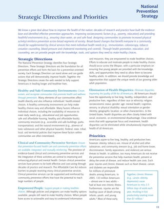 National
                                                                                                                        Prevention
Strategic Directions and Priorities                                                                                       Strategy


We know a great deal about how to improve the health of the nation; decades of research and practice have built the evidence
base and identified effective prevention approaches. Improving socioeconomic factors (e.g., poverty, education) and providing
healthful environments (e.g., ensuring clean water, air and safe food, designing communities to promote increased physical
activity) reinforce prevention across broad segments of society. Broad-based changes that benefit everyone in a community
should be supplemented by clinical services that meet individual health needs (e.g., immunization, colonoscopy, tobacco
cessation counseling, blood pressure and cholesterol monitoring and control). Through health promotion, education, and
counseling, we can provide people with the knowledge, tools, and options they need to make healthy choices.

Strategic Directions                                                    and resources, they are empowered to make healthier choices.
The National Prevention Strategy identifies four Strategic              Efforts to educate and motivate people to make healthy choices
Directions. These Strategic Directions are the foundation for all       should occur across the lifespan, with a particular emphasis on
prevention efforts and form the basis for a prevention-oriented         ensuring that young people are provided with the knowledge,
society. Each Strategic Direction can stand alone and can guide         skills, and opportunities they need to allow them to become
actions that will demonstrably improve health. Together, the            healthy adults. In addition, we should provide knowledge and
Strategic Directions create the web needed to fully support             opportunities that support the unique needs of our growing older
Americans in leading longer and healthier lives.                        adult population.


Healthy and Safe Community Environments: Create,                        Elimination of Health Disparities: Eliminate disparities,
sustain, and recognize communities that promote health and wellness     improving the quality of life for all Americans. All Americans should
through prevention. Many elements of our communities affect             have the opportunity to live long, healthy, independent, and
health directly and also influence individuals’ health-related          productive lives, regardless of their race or ethnicity; religion;
choices. A healthy community environment can help make                  socioeconomic status; gender; age; mental health; cognitive,
healthy choices easy and affordable. Many factors influence             sensory, or physical disability; sexual orientation or gender
individual choices, including the availability of resources to          identity; geographic location; or other characteristics. In the
meet daily needs (e.g., educational and job opportunities,              United States, health disparities are often closely linked with
safe and affordable housing, healthy and affordable foods);             social, economic, or environmental disadvantage. Clear evidence
community structures (e.g., accessible and safe buildings, parks,       exists that with appropriate focus and investment, health
transportation); and the natural environment (e.g., absence of          disparities can be eliminated while simultaneously improving the
toxic substances and other physical hazards). Federal, state, tribal,   health of all Americans.
local, and territorial policies that improve these factors within
communities are often interrelated.                                     Priorities
                                                                        Americans aspire to live long, healthy, and productive lives;
Clinical and Community Preventive Services: Ensure                      however, obesity, tobacco use, misuse of alcohol and other
that prevention-focused health care and community prevention efforts    substances, and community stressors (e.g., job and home losses,
are available, integrated, and mutually reinforcing. The provision of   discrimination, family separations, and violence) are serious
evidence-based clinical and community preventive services and           threats to health. In addition, too many Americans do not receive
the integration of these activities are central to improving and        the preventive services that help maintain health, prevent or
enhancing physical and mental health. Certain clinical preventive       delay the onset of disease, and reduce health care costs. Each
services have proven to be both effective and cost-saving through       year, injuries and chronic diseases such as heart disease, cancer,
decades of practice and research; The Affordable Care Act reduces       and diabetes are responsible
barriers to people receiving many clinical preventive services.         for millions of premature
Clinical preventive services can be supported and reinforced by         deaths among Americans. In            Together, chronic illnesses
community prevention efforts that have the potential to reach           2005, 133 million Americans           (e.g., cancer, obesity,
large numbers of people.                                                – almost one in two adults –          depression) cause
                                                                        had at least one chronic illness.     Americans to miss 2.5
Empowered People: Support people in making healthier                    Furthermore, injuries are the         billion days of work each
choices. Although policies and programs can make healthy options        leading cause of death among          year, resulting in lost
available, people still need to make healthy choices. When people       infants, youth, and young             productivity totaling more
have access to actionable and easy-to-understand information            adults.6 Most of these early          than $1 trillion.7


                                                                                                                                            11
 