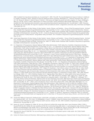 National
                                                                                                                                    Prevention
                                                                                                                                      Strategy


      2009. Available from http://www.dontshake.com. Accessed April 7, 2009.; Perry BD. The neurodevelopmental impact of violence in childhood.
      In: Schetky D, Benedek E, editors. Textbook of child and adolescent forensic psychiatry. Washington D.C.: American Psychiatric Press; 2001. p.
      221–38.; Runyan D, Wattam C, Ikeda R, Hassan F, Ramiro L. Child abuse and neglect by parents and other caregivers. In: Krug E, Dahlberg LL,
      Mercy JA, Zwi AB, Lozano R, editors. World report on violence and health. Geneva,Switzerland: World Health Organization; 2002. p. 59-86.
      Available from URL: http://www.who.int/violence_injury_prevention/violence/world_report/en/index.html. Accessed April 7, 2009.; Silverman
      AB, Reinherz HZ, Giaconia RM. The long-term sequelae of child and adolescent abuse: a longitudinal community study. Child Abuse and Neglect
      1996;20(8):709–723.
239. United States Department of Labor. Bureau of Labor Statistics. Injuries, Illnesses, and Fatalities -- Census of Fatal Occupational Injuries - Archived
     Data. Available from http://www.bls.gov/iif/oshcfoiarchive.htm. Accessed May 18, 2011.; Center for Disease Control and Prevention. National
     Institute of Occupational Safety and Health. Publication No. 2000-127: Worker Health Chartbook 2000. Available at http://www.cdc.gov/niosh/
     docs/2000-127/chartbook.htm. Accessed May 18, 2011.; Center for Disease Control and Prevention. National Institute for Occupational Safety
     and Health Division of Safety Research. Young Worker Safety and Health. 2010. Available at http://www.cdc.gov/niosh/topics/youth/. Accessed
     May 18, 2011.
240. United States Department of Labor. Bureau of Labor Statistics. Injuries, Illnesses, and Fatalities -- Census of Fatal Occupational Injuries - Archived
     Data. Available from http://www.bls.gov/iif/oshcfoiarchive.htm. Accessed May 18, 2011.; Center for Disease Control and Prevention. National
     Institute of Occupational Safety and Health. Publication No. 2000-127: Worker Health Chartbook 2000. Available at http://www.cdc.gov/niosh/
     docs/2000-127/chartbook.htm. Accessed May 18, 2011.
241. U.S. Department of Transportation, National Highway Traffic Safety Administration. Traffic Safety Facts. Available at http://www-nrd.nhtsa.
     dot.gov/departments/nrd-30/ncsa/AvailInf.html. Accessed May 18, 2011.; U.S. Department of Transportation, National Highway Traffic Safety
     Administration. Traffic Safety Facts 2002: A Compilation of Motor Vehicle Crash Data from the Fatality Analysis Reporting System and the
     General Estimates System. Report DOT HS 809 620, January 2004. Available at http://www-nrd.nhtsa.dot.gov/pdf/nrd-30/NCSA/TSFAnn/
     TSF2002Final.pdf. Accessed May 18, 2011.; U.S. Department of Transportation, National Highway Traffic Safety Administration (NHTSA).
     Traffic Safety Facts 2002:Rural/Urban Comparison. Report DOT-HS-809-739. Available at http://www-nrd.nhtsa.dot.gov/pdf/nrd-30/NCSA/
     TSF2002/2002RuralUrban.pdf. Accessed May 18, 2011.; Rawlinson C, Crews P. Access to Quality Health Services in Rural Areas – Emergency
     Medical Services: A Literature Review. In Rural Healthy People 2010. Texas AM University System Health Science Center, 2003;1. Available at
     http://www.srph.tamhsc.edu/centers/rhp2010/03Volume2accessems.pdf. Accessed May 18, 2011.; U.S. Department of Transportation, Federal
     Highway Administration. Highway Statistics. Available at http://www.fhwa.dot.gov/policy/ohpi/hss/hsspubs.cfm. Accessed May 18, 2011.;
     U.S. Department of Transportation, National Highway Traffic Safety Administration. Fatality Analysis Reporting System (FARS) Web-Based
     Encyclopedia. Available at http://www-fars.nhtsa.dot.gov/. Accessed May 18, 2011.; U.S. Department of Transportation, National Highway
     Traffic Safety Administration. Safety Belt Use in 2002 – Demographic Characteristics. Report DOT HS 809 557, March 2003. Available at http://
     www.nhtsa.dot.gov/people/injury/airbags/demographic03-03/demographic.htm. Accessed May 18, 2011.; U.S. Department of Transportation,
     National Highway Traffic Safety Administration. Emergency Medical Services Outcomes Evaluation: An Examination of Key Issues and Future
     Directions: Report DOT HS 808 163, September 1997.; Fulgham R, Dauphinais L. Fatal rollover crashes in the Navajo Area. In: Indian Health
     Service Injury Prevention Specialist Fellowship Program--A Compendium of Project Papers, 1987-1998. Prepared by LR Berger. 2000: 9-12.;
     Short D. A retrospective study of measures taken to prevent over the embankment motor vehicle crashes in the Hoopa Area of Northern
     California. In: Indian Health Service Injury Prevention Specialist Fellowship Program--A Compendium of Project Papers, 1987-1998. Prepared
     by LR Berger. 2000: 21-4.; Bill N. Pedestrian fatalities on U.S. Highway 666 in New Mexico. In: Indian Health Service Injury Prevention
     Specialist Fellowship Program--A Compendium of Project Papers, 1987-1998. Prepared by LR Berger. 2000: pages 29-32.; Frieden TR, Jaffe
     HW, Stephens JW, Thacker SB, Zaza S. CDC Health Disparities and Inequalities Report – United States, 2011. MMWR 2011;60(Suppl): 52-5. ;
     Centers for Disease Control and Prevention, National Center for Injury Prevention and Control. Web-based Injury Statistics Query and Reporting
     System. Atlanta, GA: U.S. Department of Health and Human Services, CDC, NCIPC; 2010. Available at http://www.cdc.gov/injury/wisqars/index.
     html. Accessed May 18, 2011.; Hilton J. Race and ethnicity: factors in fatal motor vehicle traffic crashes 1999–2004. Washington, D.C.: U.S.
     Department of Transportation, National Highway Traffic Safety Administration. 2006; Publication no. DOT HS 809 956. Available at http://
     www-nrd.nhtsa.dot.gov/Pubs/809956.PDF. Accessed May 18, 2011.; Wallace LJD, Sleet DA, James SP. Injuries and the ten leading causes of
     death for Native Americans in the U.S.: opportunities for prevention. The IHS Primary Care Provider 1997;22:140–5.; Baker SP, Whitfield RA,
     O’Neill B. Geographic Variations in Mortality from Motor Vehicle Crashes, New Eng J Med. 1987;316(22).; Champion HR. Reducing Highway
     Deaths and Disabilities with Automatic Wireless Transmission of Serious Injury Probability Ratings from Crash Recorders to Emergency Medical
     Services Providers. Arlington, VA: International Symposium on Transportation Recorders. May 3-5, 1999. Available at http://www.nhtsa.dot.gov/
     cars/problems/studies/acns/champion.htm. Accessed May 18, 2011.; Esposito TJ, Sanddal TL, Reynolds SA, Sanddal ND. Effect of a Voluntary
     Trauma System on Preventable Death and Inappropriate Care in a Rural State. In The Journal of Trauma Injury, Infection, and Critical Care April
     2003;54(4).
242. Chartier MJ, Walker JR, Naimark B. Childhood abuse, adult health, and health care utilization: results from a representative community sample.
     Am J Epidemiol 2007; 165: 1031-8 doi: 10.1093/aje/kwk113 pmid: 17309899.; Centers for Disease Control and Prevention. Adverse childhood
     experiences study. Publications on major findings by health outcomes. Atlanta, GA: CDC; 2009. Available at http://www.cdc.gov/nccdphp/ACE/
     outcomes.htm. Accessed May 18, 2011.
243. Stevens JA, Corso PS, Finkelstein EA, Miller TR. The costs of fatal and nonfatal falls among older adults. Injury Prevention 2006;12:290–5.;
     Hausdorff JM, Rios DA, Edelber HK. Gait variability and fall risk in community-living older adults: a 1-year prospective study. Archives of Physical
     Medicine and Rehabilitation 2001;82(8):1050–6.; Hornbrook MC, Stevens VJ, Wingfield DJ, Hollis JF, Greenlick MR, Ory MG. Preventing falls
     among community-dwelling older persons: results from a randomized trial. The Gerontologist 1994:34(1):16–23.
244. Alexander BH, Rivara FP, Wolf ME. The cost and frequency of hospitalization for fall-related injuries in older adults. Am J Public Health.
     1992;82(7):1020–3.
245. Centers for Disease Control and Prevention. Web-based Injury Statistics Query and Reporting System. National Center for Injury Prevention and

                                                                                                                                                        111
 