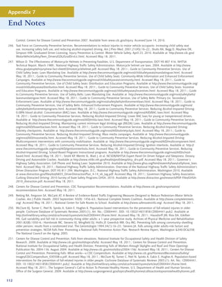 Appendix 7

End Notes

      Control, Centers for Disease Control and Prevention 2007. Available from www.cdc.gov/injury. Accessed June 14, 2010.
246. Task Force on Community Preventive Services. Recommendations to reduce injuries to motor vehicle occupants: increasing child safety seat
     use, increasing safety belt use, and reducing alcohol-impaired driving. Am J Prev Med. 2001;21(4S):16–22.; Shults RA, Begg D, Mayhew DR,
     Simpson HM. Graduated Driver Licensing, Injury Prevention  Control: Motor Vehicle Safety. April 23, 2010. Available at http://www.cdc.gov/
     MotorVehicleSafety/Teen_Drivers/GDL/GradDrvLic.html. Accessed May 18, 2011.
247. Wilson D. The Effectiveness of Motorcycle Helmets in Preventing Fatalities. U.S. Department of Transportation. DOT HS 807 416, NHTSA
     Technical Report. March 1989.; National Highway Traffic Safety Administration. Motorcycle helmet use laws. 2004. Available at http://www.
     nhtsa.gov/people/injury/new-fact-sheet03/motorcyclehelmet.pdf. Accessed May 18, 2011.; Guide to Community Preventive Services. Use of
     Child Safety Seats: Laws Mandating Use. Available at http://www.thecommunityguide.org/mvoi/childsafetyseats/mandatinguse.html. Accessed
     May 18, 2011.; Guide to Community Preventive Services. Use of Child Safety Seats: Community-Wide Information and Enhanced Enforcement
     Campaigns. Available at http://www.thecommunityguide.org/mvoi/childsafetyseats/community.html. Accessed May 18, 2011.; Guide to
     Community Preventive Services. Use of Child Safety Seats: Distribution and Education Programs. Available at http://www.thecommunityguide.org/
     mvoi/childsafetyseats/distribution.html. Accessed May 18, 2011.; Guide to Community Preventive Services. Use of Child Safety Seats: Incentive
     and Education Programs. Available at http://www.thecommunityguide.org/mvoi/childsafetyseats/incentives.html. Accessed May 18, 2011.; Guide
     to Community Preventive Services. Use of Safety Belts: Laws Mandating Use. Available at http://www.thecommunityguide.org/mvoi/safetybelts/
     lawsmandatinguse.html. Accessed May 18, 2011.; Guide to Community Preventive Services. Use of Safety Belts: Primary (vs. Secondary)
     Enforcement Laws. Available at http://www.thecommunityguide.org/mvoi/safetybelts/enforcementlaws.html. Accessed May 18, 2011.; Guide to
     Community Preventive Services. Use of Safety Belts: Enhanced Enforcement Programs. Available at http://www.thecommunityguide.org/mvoi/
     safetybelts/enforcementprograms.html. Accessed May 18, 2011.; Guide to Community Preventive Services. Reducing Alcohol-Impaired Driving:
     0.08% blood alcohol. Concentration (BAC) laws. Available at http://www.thecommunityguide.org/mvoi/AID/BAC-laws.html. Accessed May
     18, 2011.; Guide to Community Preventive Services. Reducing Alcohol-Impaired Driving: Lower BAC laws for young or inexperienced drivers.
     Available at http://www.thecommunityguide.org/mvoi/AID/mlda-laws.html. Accessed May 18, 2011.; Guide to Community Preventive Services.
     Reducing Alcohol-Impaired Driving: Maintaining current minimum legal drinking age (MLDA) Laws. Available at http://www.thecommunityguide.
     org/mvoi/AID/lowerbaclaws.html. Accessed May 18, 2011.; Guide to Community Preventive Services. Reducing Alcohol-Impaired Driving:
     Sobriety checkpoints. Available at http://www.thecommunityguide.org/mvoi/AID/sobrietyckpts.html. Accessed May 18, 2011.; Guide to
     Community Preventive Services. Reducing Alcohol-Impaired Driving: Mass media campaigns. Available at http://www.thecommunityguide.
     org/mvoi/AID/massmedia.html. Accessed May 18, 2011.; Guide to Community Preventive Services. Reducing Alcohol-Impaired Driving:
     Multicomponent interventions with community mobilization. Available at http://www.thecommunityguide.org/mvoi/AID/multicomponent.html.
     Accessed May 18, 2011.; Guide to Community Preventive Services. Reducing Alcohol-Impaired Driving: Ignition interlocks. Available at http://
     www.thecommunityguide.org/mvoi/AID/ignitioninterlocks.html. Accessed May 18, 2011.; Guide to Community Preventive Services. Reducing
     Alcohol-Impaired Driving: School-Based Programs Instructional programs. Available at http://www.thecommunityguide.org/mvoi/AID/school-
     based.html. Accessed May 18, 2011.; Strohl KP, Merritt SL, Blatt J, et al. NCSDR/NHTSA Expert Panel On Driver Fatigue and Sleepiness. Drowsy
     Driving and Automobile Crashes. Available at http://www.nhlbi.nih.gov/health/prof/sleep/drsy_drv.pdf. Accessed May 18, 2011.; Governor’s
     Highway Safety Association. Cell Phone and Texting Laws: September 2010. Available at http://www.ghsa.org/html/stateinfo/laws/cellphone_laws.
     html. Accessed May 18, 2011.; National Highway Traffic Safety Administration. Overview of the National Highway Traffic Safety Administration’s
     Driver Distraction Program. DOT HS 811 299. Washington, D.C.: National Highway Traffic Safety Administration, Washington 2010, Available
     at www.distraction.gov/files/dot/6835_DriverDistractionPlan_4-14_v6_tag.pdf. Accessed May 18, 2011.; Governors Highway Safety Association.
     Curbing Distracted Driving: 2010 Survey of State Safety Programs GHSA, 2010. Available at http://www.distraction.gov/research/PDF-Files/GHSA-
     2010_distraction.pdf. Accessed May 18, 2011.
248. Centers for Disease Control and Prevention. CDC Transportation Recommendations. Available at http://www.cdc.gov/transportation/
     recommendation.htm. Accessed May 18, 2011.
249. Retting RA, Ferguson SA, McCartt AT. A Review of Evidence-Based Traffic Engineering Measures Designed to Reduce Pedestrian–Motor Vehicle
     Crashes. Am J Public Health. 2003 September; 93(9): 1456–63.; National Complete Streets Coalition. Available at http://www.completestreets.
     org/. Accessed May 18, 2011.; National Center for Safe Routes to School. Available at http://www.saferoutesinfo.org/. Accessed May 18, 2011.
250. McClure RJ, Turner C, Peel N, Spinks A, Eakin E, Hughes K. Population-based interventions for the prevention of fall-related injuries in older
     people. Cochrane Database of Systematic Reviews 2005;(1). Art. No.: CD004441. DOI: 10.1002/14651858.CD004441.pub2. Available at
     http://onlinelibrary.wiley.com/o/cochrane/clsysrev/articles/CD004441/frame.html. Accessed May 18, 2011.; Hausdorff JM, Rios DA, Edelber
     HK. Gait variability and fall risk in community–living older adults: a 1–year prospective study. Archives of Physical Medicine and Rehabilitation
     2001;82(8):1050–6.; Hornbrook MC, Stevens VJ, Wingfield DJ, Hollis JF, Greenlick MR, Ory MG. Preventing falls among community–dwelling
     older persons: results from a randomized trial. The Gerontologist 1994:34(1):16–23.; Stevens JA. Falls among older adults–risk factors and
     prevention strategies. NCOA Falls Free: Promoting a National Falls Prevention Action Plan. Research Review Papers. Washington 340;DC358;
     The National Council on the Aging; 2005.
251. Centers for Disease Control and Prevention. Falls from elevations. National Institute for Occupational Safety and Health Division of Safety
     Research. 2009. Available at http://www.cdc.gov/niosh/topics/falls/. Accessed May 18, 2011.; Centers for Disease Control and Prevention.
     National Institute for Occupational Safety and Health Division, Preventing Falls of Workers through Skylights and Roof and Floor Openings
     Publication No. 2004-156. August 2004. Available at http://www.cdc.gov/niosh/docs/2004-156/. Accessed May 18, 2011.; Centers for Disease
     Control and Prevention. Preventing Falls: What works—a CDC Compendium. Available at http://www.cdc.gov/HomeandRecreationalSafety/
     images/CDCCompendium_030508-a.pdf. Accessed May 18, 2011.; McClure RJ, Turner C, Peel N, Spinks A, Eakin E, Hughes K. Population-based
     interventions for the prevention of fall-related injuries in older people. Cochrane Database of Systematic Reviews 2005;(1). Art. No.: CD004441.
     DOI: 10.1002/14651858.CD004441.pub2. Avaiable at http://onlinelibrary.wiley.com/o/cochrane/clsysrev/articles/CD004441/frame.html.
     Accessed May 18, 2011.; The Surgeon General’s Call to Action To Promote Healthy Homes. U.S. Department of Health and Human Services,
     Office of the Surgeon General, 2009. Available at http://www.surgeongeneral.gov/topics/healthyhomes/calltoactiontopromotehealthyhomes.pdf.


112
 