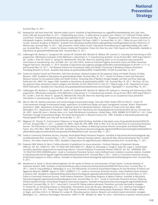 National
                                                                                                                              Prevention
                                                                                                                                Strategy


      Accessed May 16, 2011.
252. Keeping kids safe from home falls. National Safety Council. Available at http://downloads.nsc.org/pdf/factsheets/Keeping_Kids_Safe_from_
     Home_Falls.pdf. Accessed May 16, 2011.; Childproofing your home: 12 safety devices to protect your children. U.S. Consumer Product Safety
     Commission. Available at http://www.cpsc.gov/cpscpub/pubs/252.pdf. Accessed May 16, 2011.; Playground safety guide. American Academy of
     Orthopaedic Surgeons. Available at http://orthoinfo.aaos.org/topic.cfm?topic=A00313. Accessed May 16, 2011.; Safety for your child: 6 to 12
     months. American Academy of Pediatrics. Available from http://www.healthychildren.org/english/tips-tools/Pages/Safety-for-Your-Child-6-to-12-
     Months.aspx. Accessed May 16, 2011.; Falls prevention. Home Safety Council. http://www.homesafetycouncil.org/SafetyGuide/sg_falls_w001.
     asp. Accessed May 16, 2011.; Centers for Disease Control and Prevention. Protect the Ones You Love: Child Injuries are Preventable. Available at
     http://www.cdc.gov/safechild/Falls/index.html. Accessed May 16, 2011.
253. LaMontagne AD, Barbeau E, Youngstrom RA, Lewiton M, Stoddard AM, McLellan D, Wallace LM, Sorensen G. Assessing and intervening on OSH
     programmes: effectiveness evaluation of the Wellworks-2 intervention in 15 manufacturing worksites. Occup Environ Med. 2004 Aug;61(8):651-
     60.; Lander L, Eisen EA, Stentz TL, Spanjer KJ, Wendland BE, Perry MJ. Near-miss reporting system as an occupational injury preventive
     intervention in manufacturing. Am J Ind Med. 2011 Jan;54(1):40-8.; American Industrial Hygiene Association Injury and Illness Prevention
     Program Task Force, December 17, 2010, Available at http://www.aiha.org/news-pubs/govtaffairs/Documents/whitepaper10_W-I2P2-12-17-10.
     pdf Accessed May 16, 2011.; The National Institute for Occupational Safety and Health’s Partnering in Workplace Violence Prevention:
     Translating Research to Practic. Available http://www.cdc.gov/niosh/docs/2006-144/pdfs/2006-144.pdf Accessed May 16, 2011.
254. Centers for Disease Control and Prevention. Falls from elevations. National Institute for Occupational Safety and Health Division of Safety
     Research. 2009. Available at http://www.cdc.gov/niosh/topics/falls/. Accessed May 18, 2011.; Centers for Disease Control and Prevention.
     National Institute for Occupational Safety and Health Division, Preventing Falls of Workers through Skylights and Roof and Floor Openings
     Publication No. 2004-156. August 2004. Available at http://www.cdc.gov/niosh/docs/2004-156/. Accessed May 18, 2011.; NA Stout, HI Linn.
     Occupational injury prevention research: progress and Priorities Inj Prev 2002;8:iv9-iv14 doi:10.1136/ip.8.suppl_4.iv9.; Department of Labor.
     OSHA Publications. Available from http://www.osha.gov/pls/publications/publication.athruz?pType=TypespID=3. Accessed May 18, 2011.
255. LaMontagne AD, Barbeau E, Youngstrom RA, Lewiton M, Stoddard AM, McLellan D, Wallace LM, Sorensen G. Assessing and intervening on OSH
     programmes: effectiveness evaluation of the Wellworks-2 intervention in 15 manufacturing worksites. Occup Environ Med. 2004 Aug;61(8):651-
     60.; Lander L, Eisen EA, Stentz TL, Spanjer KJ, Wendland BE, Perry MJ. Near-miss reporting system as an occupational injury preventive
     intervention in manufacturing. Am J Ind Med. 2011 Jan;54(1):40-8.
256. Mair JS, Mair M. Violence prevention and control through environmental design. Annu Rev Public Health 2003;24:209-25.; Crowe TD.
     Crime prevention through environmental design: applications of architectural design and space management concepts. Boston: Butterworth-
     Heinemann; 2000.; Department of Education, National Center for Educational Statistics. Indicators of school crime and safety: 2006.
     Washington, D.C.: Department of Education; 2006. Available from http://www.nces.ed.gov/programs/crimeindicators/ind_06.asp. Accessed July
     26, 2007.; Eaton DK, Kann L, Kinchen Steve, et al. Youth Risk Behavior Surveillance—United States, 2009. MMWR 2010;59(SS-5):1–142.; Crime
     Prevention Through Environmental Design: The School Demonstration in Broward County, FLA. 1980. Available at http://www.popcenter.org/
     library/scp/pdf/185-Wallis_and_Ford.pdf. Accessed May 17, 2011.
257. Wagenaar AC, Toomey TL. Environmental Influences on Young Adult Drinking. Available at http://pubs.niaaa.nih.gov/publications/arh284/230-
     235.htm. Accessed May 17, 2011.; Campbell CA, MHSc, Hahn RA, PhD, MPH, Elder R, PhD, et al. for the Task Force on Community Preventive
     Services. The Effectiveness of Limiting Alcohol Outlet Density As a Means of Reducing Excessive Alcohol Consumption and Alcohol-Related
     Harms. Am J Prev Med. 2009;37(6):556–569. Available at http://www.thecommunityguide.org/alcohol/EffectivenessLimitingAlcoholOutletDensit
     yMeansReducingExcessiveAlcoholConsumptionAlcohol-RelatedHarms.pdf. Accessed May 17, 2011.
258. Guide to Community Preventive Services. Housing: Tenant-Based Rental Assistance Programs. Available at http://www.thecommunityguide.org/
     social/tenantrental.html. Accessed May 17, 2011.; Goetz EG. National Housing Institute. Clearing the Way: Deconcentrating the Poor in Urban
     America, The Urban Institute Press; 2003. Available at http://www.nhi.org/online/issues/138/deconcentration.html. Accessed May 17, 2011.
259. Duperrex OJM, Roberts IG, Bunn F. Safety education of pedestrians for injury prevention. Cochrane Database of Systematic Reviews
     2002;(2). Art. No.: CD001531. DOI: 10.1002/14651858.CD001531.; Mytton JA, DiGuiseppi C, Gough D, Taylor RS, Logan S. School-based
     secondary prevention programmes for preventing violence. Cochrane Database of Systematic Reviews 2006;(3). Art. No.: CD004606. DOI:
     10.1002/14651858.CD004606.pub2.; Guide to Community Preventive Services. Early childhood home visitation to prevent violence. Available
     at http://www.thecommunityguide.org/violence/home/homevisitation.html. Accessed May 4, 2011.; Guide to Community Preventive Services.
     School-based programs to reduce violence. Available at http://www.thecommunityguide.org/violence/schoolbasedprograms.html. Accessed May
     4, 2011.
260. Macpherson A, Spinks A. Bicycle helmet legislation for the uptake of helmet use and prevention of head injuries. Cochrane Database of
     Systematic Reviews 2009. Available at http://onlinelibrary.wiley.com/o/cochrane/clsysrev/articles/CD005401/frame.html. Accessed May 16,
     2011.; Hahn R, Fuqua-Whitley D, Wethington H, et al. The Effectiveness of Universal School-Based Programs for the Prevention of Violent and
     Aggressive Behavior. MMWR. August 10, 2007 / 56(RR07);1-12.; Guide to Community Preventive Services. Early Childhood Home Visitation
     to prevent child. Available at maltreatmenthttp://www.thecommunityguide.org/violence/home/homevisitation.html. Accessed May 16, 2011.;
     Guide to Community Preventive Services. Youth Violence Prevention: School-Based Programs to Reduce Violence. Available at http://www.
     thecommunityguide.org/violence/schoolbasedprograms.html. Accessed May 16, 2011.; Guide to Community Preventive Services. Reducing
     Alcohol-Impaired Driving: School-Based Programs Instructional programs. Available at http://www.thecommunityguide.org/mvoi/AID/school-
     based.html. Accessed May 16, 2011.; Avery-Leaf S, Cascardi M. Dating violence education: Prevention and early intervention strategies.
     In: Schewe PA, ed. Preventing violence in relationships: Interventions across the life span. Washington, D.C., U.S.: American Psychological
     Association; 2002:79-105.; Foshee VA, Reyes HLM. Primary Prevention of Adolescent Dating Abuse Perpetration: When to Begin, Whom
     to Target, and How to Do It. In: Whitaker DJ, Lutzker JR. Preventing partner violence: Research and evidence-based intervention strategies.
     Washington, D.C.: American Psychological Association; 2009:141-68.; Whitaker DJ, Baker CK, Arias I. Interventions to prevent intimate partner

                                                                                                                                                  113
 