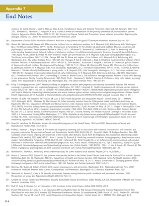 Appendix 7

End Notes

      violence. In: Doll L, Bonzo S, Sleet D, Mercy J, Hass E, eds. Handbook of Injury and Violence Prevention. New York, NY: Springer; 2007:183-
      201.; Whitaker DJ, Morrison S, Lindquist CA, et al. A critical review of interventions for the primary prevention of perpetration of partner
      violence. Aggression Violent Behav. 2006;11:151-66.; Centers for Disease Control and Prevention. Sexual violence prevention: Beginning the
      dialogue. Atlanta, GA: Centers for Disease Control and Prevention; 2004.
261. Department of Labor. OSHA Workplace Violence. Available at http://www.osha.gov/SLTC/workplaceviolence/. Accessed May 16, 2011.
262. Moore KA, Morrison DR, Greene AD. Effects on the children born to adolescent mothers. In R. Maynard (Ed.), Kids having kids. Washington,
     D.C.: The Urban Institute Press; 1997:145-80.; Brooks-Gunn J, Furstenberg FF. The children of adolescent mothers: Physical, academic and
     psychological outcomes. Developmental Review 6 1986:224-51.; Whitman TL, Borkowski JG, Schellenbach CJ, Nath PS. Predicting and
     understanding developmental delay of children of adolescent mothers: A multidimensional approach. American Journal of Mental Deficiency,
     1997;92(1), 40-56.; Wolfe B, Peroze M. Teen children’s health care and health use. In R. Maynard (Ed.), Kids having kids.Washington, D.C.:
     The Urban Institute Press; 1997:181-204.; George RM, Lee BJ. Abuse and neglect of the children. In R. Maynard (Ed.), Kids having kids.
     Washington, D.C.: The Urban Institute Press; 1997:205-30.; Flanagan P, Coll C, Andreozzi L, Riggs S. Predicting maltreatment of children of teen
     mothers. Pediatrics  Adolescent Medicine, 1995;149:451-5.; Zahn-Waxler C, Kochanska G, Krupnik J, McKnew D. Patterns of guilt in children
     of depressed and well mothers. Developmental Psychology, 1990;26, 51-9.; Moore KA, Morrison DR, Greene AD. Effects on the children born
     to adolescent mothers. In R. Maynard (Ed.), Kids having kids. Washington, D.C.: The Urban Institute Press; 1997:145-80.; Haveman R, Wolfe B,
     Peterson E. Children of early child bearers as young adults. In R. Maynard (Ed.), Kids having kids. Washington, D.C.: The Urban Institute Press;
     1997:257-84.; GroggerJ. Incarceration-related costs of early child bearing. In R. Maynard (Ed.), Kids having kids (pp. 232-255). Washington,
     D.C.: The Urban Institute Press; 1997.; Furstenberg FF, Levine JA, Brooks-Gunn J. The children of teenage mothers: Patterns of early child bearing
     in two generations. Family Planning Perspectives 1990;22(2), 54-61.; Haveman R, Wolfe B, Peterson E. Children of early child bearers as young
     adults. In R. Maynard (Ed.), Kids having kids. Washington, D.C.: The Urban Institute Press; 1997:257-84.
263. Kirby D. Emerging answers 2007: Research findings on programs to reduce teen pregnancy and sexually transmitted diseases. The national
     campaign to prevent teen and unplanned pregnancy: Washington, DC. 2007.; Campbell JC. Health consequences of intimate partner violence.
     Lancet 2002;359:1331–1336. doi:10.1016/S0140-6736(02)08336-8 PMID:11965295.; World Health Organization/London School of Hygiene
     and Tropical Medicine. Preventing intimate partner and sexual violence against women: taking action and generating evidence. Geneva, World
     Health Organization,2010. Available at http://whqlibdoc.who.int/publications/2010/9789241564007_eng.pdf. Accessed May 16, 2011.
264. Frieden TR, Jaffe HW, Stephens JW, Thacker SB, Zaza S. CDC Health Disparities and Inequalities Report – United States, 2011. MMWR
     2011;60(Suppl): 49-51.; Mathews TJ, MacDorman MF. Infant mortality statistics from the 2006 period linked birth/infant death data set.
     Hyattsville, MD: U.S. Department of Health and Human Services, CDC, National Center for Health Statistics, National Vital Statistics Reports
     2010;58(17). Available at http://www.cdc.gov/nchs/data/nvsr/nvsr58/nvsr58_17.pdf. Accessed on May 18, 2011.; Krieger N, Rehkopf DH, Chen
     JT, et al. The fall and rise of U.S. inequities in premature mortality: 1960–2002. PLoS Med. 2008;5(2):e46.; DeNavas-Walt, Carmen, Proctor
     BD, Lee CH. U.S. Census Bureau, Current Population Reports, P60-231, Income, Poverty, and Health Insurance Coverage in the United States:
     2005,U.S. Government Printing Office,Washington, D.C., 2006. Available at http://www.census.gov/prod/2006pubs/p60-231.pdf. Accessed
     on May 18, 2011.; Geronimus AT. Black/white differences in the relationship of maternal age to birthweight: a population-based test of the
     weathering hypothesis. Soc Sci Med. 1996;42:589–97.
265. Finer LB, Henshaw SK. Disparities in rates of unintended pregnancy in the United States, 1994 and 2001, Perspectives on Sexual and
     Reproductive Health 2006, 38(2):90–6.
266. Pulley L, Klerman L, Tang H, Baker B. The extent of pregnancy mistiming and its association with maternal characteristics and behaviors and
     pregnancy outcomes. Perspectives on Sexual and Reproductive Health 2002;34(4):206–11.; Gross KH, Wells CS, Radigan-Garcia A, Dietz PM.
     Correlates of self-reports of being very depressed in the months after delivery: results from the Pregnancy Risk Assessment Monitoring System.
     Matern Child Health J 2002;6(4):247–53.; Kost K, Landry DJ, Darroch JE. Predicting maternal behaviors during pregnancy: does intention status
     matter? Family Planning Perspectives 1998;30(2):79–88.; Hellerstedt WL, Pirie P, Lando HA, et al. Differences in preconceptional and prenatal
     behaviors in women with intended and unintended pregnancies. Am J Public Health. 1998;88(4):663–6.; Dye T, Wojtowycz, Aubry RH, Quade
     J, Kilburn H. Unintended pregnancy and breast-feeding behavior. Am J Public Health. 1997;87(10):1709–11.; Kost K, Landry DJ, Darroch JE. The
     effects of pregnancy planning status on birth outcomes and infant care. Family Planning Perspectives 1998;30(5):223–30.
267. Hamilton BE, Martin JA, Ventura SJ. Births: Preliminary data for 2009. National Vital Statistics Reports 2010;59(3):Table 2.
268. Martin J, Osterman MJK, Sutton PD. Are preterm births on the decline in the United States? Recent data from the National Vital Statistics System.
     NCHS Data Brief No. 39. Hyattsville, MD: U.S. Department of Health and Human Services, CDC, National Center for Health Statistics; 2010.
     Available at http://www.cdc.gov/nchs/data/databriefs/db39.pdf. Accessed on May 18, 2011.; Amy B, Schoendorf KC. Changing patterns of low
     birthweight and preterm birth in the United States, 1981–98. Paediatr and Perinat Epidemiol. 2002;16:8-15.
269. Behrman RE, Butler AS, Editors. Preterm birth: causes, consequences, and prevention. Washington, D.C.: National Academies Press; 2007.
     Institute of Medicine. Preterm Birth: Causes, Consequences, and Prevention. Washington, D.C.: National Academies Press; 2007.
270. Weinstock H, Berman S, Cates Jr. W. Sexually transmitted diseases among American youth: incidence and prevalence estimates, 2000.
     Perspectives on Sexual and Reproductive Health 2004;36( 1):6-10.
271. Centers for Disease Control and Prevention. Sexually Transmitted Disease Surveillance, 2008. Atlanta, GA: U.S. Department of Health and Human
     Services; November 2009.
272. Hall HI, Song R, Rhodes P, et al. Estimation of HIV incidence in the United States. JAMA 2008;300(5):520-9.
273. Purcell DW, Johnson C, Lansky A, et al. Calculating HIV and Syphilis Rates for Risk Groups: Estimating the National Population Size of Men
     Who Have Sex with Men 2010 National STD Prevention Conference; Atlanta, GA Latebreaker #22896. March 10, 2010.; Frieden TR, Jaffe HW,
     Stephens JW, Thacker SB, Zaza S. CDC Health Disparities and Inequalities Report – United States, 2011. MMWR 2011;60(Suppl): 87-9.


114
 