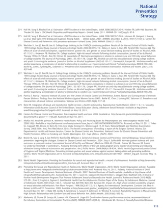 National
                                                                                                                               Prevention
                                                                                                                                 Strategy


274. Hall HI, Song R, Rhodes P, et al. Estimation of HIV incidence in the United States. JAMA 2008;300(5):520-9.; Frieden TR, Jaffe HW, Stephens JW,
     Thacker SB, Zaza S. CDC Health Disparities and Inequalities Report – United States, 2011. MMWR 2011;60(Suppl): 87-9.
275. Hall HI, Song R, Rhodes P, et al. Estimation of HIV incidence in the United States. JAMA 2008;300(5):520-9.; Johnson AS, Heitgerd J, Koenig
     LJ, et al. Vital Signs: HIV Testing and Diagnosis Among Adults --- United States, 2001--MMWR. December 3, 2010 / 59(47);1550-5.; Centers for
     Disease Control and Prevention. HIV prevalence estimates---United States, 2006. MMWR 2008;57:1073-6.
276. Wechsler H, Lee JE, Kuo M, Lee H. College binge drinking in the 1990s⎯A continuing problem: Results of the Harvard School of Public Health
     1999 College Alcohol Study. Journal of American College Health 2000;48:199-210.; Abbey A, Saenz C, Buck PO, Parkhill MR, Hayman LW. The
     effects of acute alcohol consumption, cognitive reserve, partner risk, and gender on sexual decision making. Journal of Studies on Alcohol 2006;
     67:113-21.; Anderson PB, Mathieu DA. College students’ high-risk sexual behavior following alcohol consumption. Journal of Sex  Marital
     Therapy 1996;22:259-64.; Bon SR, Hittner JB, Lawandales JP. Normative perceptions in relation to substance use and HIV-risky sexual behaviors
     of college students. The Journal of Psychology 2001;135:165-178.; Cooper ML. Alcohol use and risky sexual behavior among college students
     and youth: Evaluating the evidence. Journal of Studies on Alcohol Supplement 2002;63:101-17.; Dermen KH, Cooper ML. Inhibition conflict and
     alcohol expectancy as moderators of alcohol’s relationship to condom use. Experimental and Clinical Psychopharmacology 2000;8:198-206.;
     Basile KC, Chen J, Lynberg MC, Saltzman LE. Prevalence and characteristics of sexual violence victimization. Violence and Victims 2007;22(4):
     437-448.
277. Wechsler H, Lee JE, Kuo M, Lee H. College binge drinking in the 1990s⎯A continuing problem: Results of the Harvard School of Public Health
     1999 College Alcohol Study. Journal of American College Health 2000;48:199-210.; Abbey A, Saenz C, Buck PO, Parkhill MR, Hayman LW. The
     effects of acute alcohol consumption, cognitive reserve, partner risk, and gender on sexual decision making. Journal of Studies on Alcohol 2006;
     67:113-21.; Anderson PB, Mathieu DA. College students’ high-risk sexual behavior following alcohol consumption. Journal of Sex  Marital
     Therapy 1996;22:259-264.; Bon SR, Hittner JB, Lawandales JP. Normative perceptions in relation to substance use and HIV-risky sexual behaviors
     of college students. The Journal of Psychology 2001;135:165-178.; Cooper ML. Alcohol use and risky sexual behavior among college students
     and youth: Evaluating the evidence. Journal of Studies on Alcohol Supplement 2002;63:101-17.; Dermen KH, Cooper ML. Inhibition conflict and
     alcohol expectancy as moderators of alcohol’s relationship to condom use. Experimental and Clinical Psychopharmacology 2000;8:198-206.
278. Patricia T, Nancy T. National Institute of Justice and the Centers of Disease Control and Prevention, Extent, Nature and Consequences of Intimate
     Partner Violence: Findings from the National Violence Against Women Survey 2000.; Basile KC, Chen J, Lynberg MC, Saltzman LE. Prevalence and
     characteristics of sexual violence victimization. Violence and Victims 2007;22(4): 437-48.
279. Berer M. Integration of sexual and reproductive health services: a health sector policy. Reproductive Health Matters 2003;11: 6–15.; Sexuality
     Information and Education Council of the United States. Sexual Education Library, Adolescent Sexual Behavior. Available at http://www.
     sexedlibrary.org/index.cfm?pageId=802. Accessed on May 18, 2011.
280. Centers for Disease Control and Prevention. Preconception health and care, 2006. Available at http://www.cdc.gov/ncbddd/preconception/
     documents/At-a-glance-4-11-06.pdf. Accessed on May 18, 2011.
281. Markus AR, Atrash H, Johnson K. Women’s Health Issues: Policy and Financing Issues for Preconception and Interconception Health Med.
     2008;18(6). Available at http://whijournal.com/issues/contents?issue_key=S10493867%2808%29X0007-6. Accessed on May 18, 2011.; Tinker
     SC, Cogswell ME, Devine O, Berry RJ. Folic Acid Intake Among U.S. Women Aged 15-44 Years, National Health and Nutrition Examination
     Survey, 2003-2006. Am J Prev Med.March 2010.; The health consequences of smoking: a report of the Surgeon General. Atlanta, GA:
     Department of Health and Human Services, Centers for Disease Control and Prevention, National Center for Chronic Disease Prevention and
     Health Promotion, Office on Smoking and Health; Washington, D.C.: Supt of Docs, USGPO, 2004.
282. Brome M, Saul J, Lang K, Lee-Pethel R, Rainford N, Wheaton J. Centers for Disease Control and Prevention Internal Worgroup. Sexual violence
     prevention: beginning the dialogue. Centers for Disease Control and Prevention. 2004.; Boy A, Salihu HM. Intimate partner violence and birth
     outcomes: a systematic review. International Journal of Fertility and Women’s Medicine 2004;49:159–64.; Foshee VA, Bauman KE, Ennett
     ST, Linder GF, Benefield T, Suchindran C. Assessing the long-term effects of the Safe Dates program and a booster in preventing and reducing
     adolescent dating violence victimization and perpetration. Am J Public Health. 2004;94(4):619–624.; World Health Organization/London School
     of Hygiene and Tropical Medicine. Preventing intimate partner and sexual violence against women: taking action and generating evidence.
     Geneva, World Health Organization,2010. Available at http://whqlibdoc.who.int/publications/2010/9789241564007_eng.pdf. Accessed May 16,
     2011.
283. World Health Organization. Providing the foundation for sexual and reproductive health: a record of achievement. Available at http://www.who.
     int/reproductivehealth/publications/general/hrp_brochure.pdf. Accessed May 16, 2011.
284. Promoting the Sexual and Reproductive Health of Adolescents, World Health Organization, 2010. World Health Organization website. Available
     at http://www.who.int/reproductivehealth/topics/adolescence/en/index.html. Accessed May 16, 2011.; Puberty, National Institute of Child
     Health and Human Development, National Institutes of Health. 2007. National Institutes of Health website. Available at http://www.nichd.
     nih.gov/health/topics/puberty.cfm. Accessed May 16, 2011.; Gavin LE, Catalano RF, David-Ferdon C, Gloppen KM, Markham CM. A Review of
     Positive Youth Development Programs That Promote Adolescent Sexual and Reproductive Health. Journal of Adolescent Health 2010;46(3):
     S75-S91.; Ford C, English A, Sigman G. Confidential Health Care for Adolescents: Position Paper of the Society for Adolescent Medicine. Journal
     of Adolescent Health 2004;35(2): 160-7.; Schuster MA, Bell RM, Berry SH, Kanouse DE. Impact of a high school condom availability program
     on sexual attitudes and behaviors. Fam Plann Perspect. 1998;30(2):67–72.; U.S. Agency for International Development. Condom Use: How It
     Relates to HIV and STI Prevention. 2009. Available at http://www.usaid.gov/our_work/global_health/aids/TechAreas/prevention/condomuse.html.
     Accessed May 18, 2011.; Blake SM, Ledsky R, Goodenow C, Sawyer R, Lohrmann D, Windsor R. Condom Availability Programs in Massachusetts
     High Schools: Relationships with Condom Use and Sexual Behavior. Am J Public Health. 2003;93(6): 955-62.
285. Markowitz LE, Dunne EF, Saraiya M, Lawson HW, Chesson H, Unger ER. Quadrivalent human papillomavirus vaccine: recommendations of
     the Advisory Committee on Immunization Practices (ACIP). MMWR 2007;56(RR-2). ; Workowski KA, Berman S. SexuallyTransmitted Diseases

                                                                                                                                                      115
 